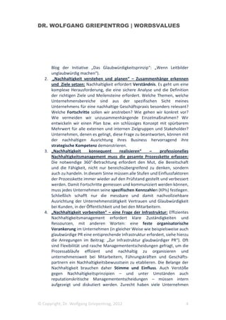 DR. WOLFGANG GRIEPENTROG | WORDSVALUES




      Blog der Initiative „Das Glaubwürdigkeitsprinzip“: „Wenn Leitbilder
      unglaubwürdig machen“).
   2. „Nachhaltigkeit verstehen und planen“ – Zusammenhänge erkennen
      und Ziele setzen: Nachhaltigkeit erfordert Verständnis. Es geht um eine
      komplexe Herausforderung, die eine sichere Analyse und die Definition
      der richtigen Ziele und Meilensteine erfordert. Welche Themen, welche
      Unternehmensbereiche sind aus der spezifischen Sicht meines
      Unternehmens für eine nachhaltige Geschäftspraxis besonders relevant?
      Welche Fortschritte sollen wir anstreben? Wie gehen wir konkret vor?
      Wie vermeiden wir unzusammenhängende Einzelmaßnahmen? Wir
      entwickeln wir einen Plan bzw. ein schlüssiges Konzept mit spürbarem
      Mehrwert für alle externen und internen Zielgruppen und Stakeholder?
      Unternehmen, denen es gelingt, diese Frage zu beantworten, können mit
      der nachhaltigen Ausrichtung ihres Business hervorragend ihre
      strategische Kompetenz demonstrieren.
   3. „Nachhaltigkeit      konsequent      realisieren“   –     professionelles
      Nachhaltigkeitsmanagement muss die gesamte Prozesskette erfassen:
      Die notwendige 360°-Betrachtung erfordert den Mut, die Bereitschaft
      und die Fähigkeit, nicht nur bereichsübergreifend zu denken, sondern
      auch zu handeln. In diesem Sinne müssen alle Stufen und Einflussfaktoren
      der Prozesskette immer wieder auf den Prüfstand gestellt und verbessert
      werden. Damit Fortschritte gemessen und kommuniziert werden können,
      muss jedes Unternehmen seine spezifischen Kennzahlen (KPIs) festlegen.
      Schließlich schafft nur die messbare und damit nachvollziehbare
      Ausrichtung der Unternehmenstätigkeit Vertrauen und Glaubwürdigkeit
      bei Kunden, in der Öffentlichkeit und bei den Mitarbeitern.
   4. „Nachhaltigkeit vorbereiten“ – eine Frage der Infrastruktur: Effizientes
      Nachhaltigkeitsmanagement erfordert klare Zuständigkeiten und
      Ressourcen, mit anderen Worten: eine feste organisatorische
      Verankerung im Unternehmen (in gleicher Weise wie beispielsweise auch
      glaubwürdige PR eine entsprechende Infrastruktur erfordert, siehe hierzu
      die Anregungen im Beitrag: „Zur Infrastruktur glaubwürdiger PR“). Oft
      sind Flexibilität und rasche Managemententscheidungen gefragt, um die
      Prozessabläufe effizient und nachhaltig zu organisieren und
      unternehmensweit bei Mitarbeitern, Führungskräften und Geschäfts-
      partnern ein Nachhaltigkeitsbewusstsein zu etablieren. Die Belange der
      Nachhaltigkeit brauchen daher Stimme und Einfluss. Auch Verstöße
      gegen Nachhaltigkeitsprinzipien – und unter Umständen auch
      reputationskritische Managemententscheidungen – müssen intern
      aufgezeigt und diskutiert werden. Zurecht haben viele Unternehmen



© Copyright, Dr. Wolfgang Griepentrog, 2012                                  4
 