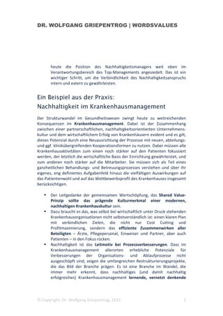 DR. WOLFGANG GRIEPENTROG | WORDSVALUES




       heute die Position des Nachhaltigkeitsmanagers weit oben im
       Verantwortungsbereich des Top-Managements angesiedelt. Das ist ein
       wichtiger Schritt, um die Verbindlichkeit des Nachhaltigkeitsanspruchs
       intern und extern zu gewährleisten.


Ein Beispiel aus der Praxis:
Nachhaltigkeit im Krankenhausmanagement
Der Strukturwandel im Gesundheitswesen zwingt heute zu weitreichenden
Konsequenzen im Krankenhausmanagement. Dabei ist der Zusammenhang
zwischen einer partnerschaftlichen, nachhaltigkeitsorientierten Unternehmens-
kultur und dem wirtschaftlichem Erfolg von Krankenhäusern evident und es gilt,
dieses Potenzial durch eine Neuausrichtung der Prozesse mit neuen, abteilungs-
und ggf. klinikübergreifenden Kooperationsformen zu nutzen. Dabei müssen alle
Krankenhausaktivitäten zum einen noch stärker auf den Patienten fokussiert
werden, der letztlich die wirtschaftliche Basis der Einrichtung gewährleistet, und
zum anderen noch stärker auf die Mitarbeiter. Sie müssen sich als Teil eines
ganzheitlichen Behandlungs- und Betreuungsprozesses verstehen und über ihr
eigenes, eng definiertes Aufgabenfeld hinaus die vielfältigen Auswirkungen auf
das Patientenwohl und auf das Wettbewerbsprofil des Krankenhauses insgesamt
berücksichtigen.

       Der Leitgedanke der gemeinsamen Wertschöpfung, das Shared Value-
       Prinzip sollte das prägende Kulturmerkmal einer modernen,
       nachhaltigen Krankenhauskultur sein.
       Dazu braucht es das, was selbst bei wirtschaftlich unter Druck stehenden
       Krankenhausorganisationen nicht selbstverständlich ist: einen klaren Plan
       mit verbindlichen Zielen, die nicht nur Cost Cutting und
       Profitmaximierung, sondern das effiziente Zusammenwirken aller
       Beteiligten – Ärzte, Pflegepersonal, Einweiser und Partner, aber auch
       Patienten – in den Fokus rücken.
       Nachhaltigkeit ist das Leitmotiv bei Prozessverbesserungen. Dass im
       Krankenhausmanagement allerorten erhebliche Potenziale für
       Verbesserungen der Organisations- und Ablaufprozesse nicht
       ausgeschöpft sind, zeigen die umfangreichen Restrukturierungsprojekte,
       die das Bild der Branche prägen. Es ist eine Branche im Wandel, die
       immer mehr erkennt, dass nachhaltiges (und damit nachhaltig
       erfolgreiches) Krankenhausmanagement lernende, vernetzt denkende



© Copyright, Dr. Wolfgang Griepentrog, 2012                                     5
 