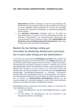 DR. WOLFGANG GRIEPENTROG | WORDSVALUES




       Organisationen erfordert. Deswegen ist auch die enge Einbindung der
       Mitarbeiter bei Prozessverbesserungen und die verbindliche Orientierung
       an einem tragfähigen Leitbild notwendig. Nur so kann die nachhaltige
       Ausrichtung der gesamten Prozesskette im Krankenhausmanagement
       erreicht werden.
       Eine optimierte Infrastruktur erleichtert nicht nur die Arbeit im
       Krankenhausbereich, sie macht es auch der Klinikleitung einfacher, die
       fachlichen, wirtschaftlichen und markenrelevanten Dimensionen der
       Unternehmensführung im Einklang zu halten. Wenn Nachhaltigkeit zum
       Markenkern und zum Wettbewerbsprofil des Krankenhauses zählt, muss
       sich dies auch in der Infrastruktur widerspiegeln.


Machen Sie das Richtige richtig gut!
Vermeiden Sie Marketing-Aktionismus und treten
Sie in einen tiefen Dialog mit den Stakeholdern!
Es wird Zeit, dass Unternehmen Nachhaltigkeit neu denken. Das erfordert die
richtige Weichenstellung und die Konzentration auf die richtigen Aktivitäten. Der
Social Media Experte Mirko Lange hat kürzlich formuliert: „Es gibt keine größere
Verschwendung als das Falsche richtig gut zu machen.“ So könnte man auch die
Nachhaltigkeitspraxis vieler Unternehmen beschreiben: Es gibt viel Bemühen und
Aktivität, aber oft geht es am Kern vorbei. Es ist nicht immer einfach und
erfordert Mut, das Prozessmanagement in allen Stufen mit dem Anspruch eines
glaubwürdigen Nachhaltigkeitsmanagements zu verbinden. Unternehmen
brauchen dafür auch die geeigneten Partner auf Beratungsseite, die Anspruch
und Realität kritisch reflektieren. Klassische Agenturen können das kaum leisten;
hier ist vielmehr ein werteorientierter Beratungsansatz hilfreich, der die
Zusammenhänge der Unternehmenstätigkeit aus dem 360°-Winkel beleuchtet
und daraus die richtigen Strategien und Maßnahmen ableitet.

Nachhaltigkeit können Unternehmen nicht alleine, sondern nur zusammen mit
ihren Stakeholdern erreichen:
        mit den Geschäftspartnern, die sich Nachhaltigkeitsstandards zu eigen
        machen,
        mit den Medien und Multiplikatoren, die die Fortschritte in der
        Prozesskette erkennen und würdigen,




© Copyright, Dr. Wolfgang Griepentrog, 2012                                    6
 