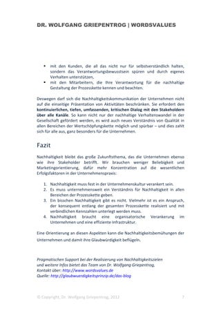 DR. WOLFGANG GRIEPENTROG | WORDSVALUES




       mit den Kunden, die all das nicht nur für selbstverständlich halten,
       sondern das Verantwortungsbewusstsein spüren und durch eigenes
       Verhalten unterstützen,
       mit den Mitarbeitern, die Ihre Verantwortung für die nachhaltige
       Gestaltung der Prozesskette kennen und beachten.

Deswegen darf sich die Nachhaltigkeitskommunikation der Unternehmen nicht
auf die einseitige Präsentation von Aktivitäten beschränken. Sie erfordert den
kontinuierlichen, tiefen, umfassenden, kritischen Dialog mit den Stakeholdern
über alle Kanäle. So kann nicht nur der nachhaltige Verhaltenswandel in der
Gesellschaft gefördert werden, es wird auch neues Verständnis von Qualität in
allen Bereichen der Wertschöpfungskette möglich und spürbar – und dies zahlt
sich für alle aus, ganz besonders für die Unternehmen.


Fazit
Nachhaltigkeit bleibt das große Zukunftsthema, das die Unternehmen ebenso
wie ihre Stakeholder betrifft. Wir brauchen weniger Beliebigkeit und
Marketingorientierung, dafür mehr Konzentration auf die wesentlichen
Erfolgsfaktoren in der Unternehmenspraxis:

   1. Nachhaltigkeit muss fest in der Unternehmenskultur verankert sein.
   2. Es muss unternehmensweit ein Verständnis für Nachhaltigkeit in allen
      Bereichen der Prozesskette geben.
   3. Ein bisschen Nachhaltigkeit gibt es nicht. Vielmehr ist es ein Anspruch,
      der konsequent entlang der gesamten Prozesskette realisiert und mit
      verbindlichen Kennzahlen unterlegt werden muss.
   4. Nachhaltigkeit braucht eine organisatorische Verankerung im
      Unternehmen und eine effiziente Infrastruktur.

Eine Orientierung an diesen Aspekten kann die Nachhaltigkeitsbemühungen der
Unternehmen und damit ihre Glaubwürdigkeit beflügeln.



Pragmatischen Support bei der Realisierung von Nachhaltigkeitszielen
und weitere Infos bietet das Team von Dr. Wolfgang Griepentrog,
Kontakt über: http://www.wordsvalues.de
Quelle: http://glaubwuerdigkeitsprinzip.de/das-blog



© Copyright, Dr. Wolfgang Griepentrog, 2012                                 7
 