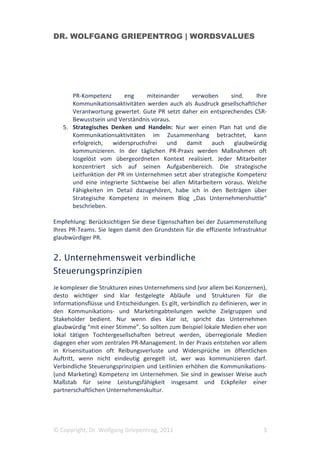 DR. WOLFGANG GRIEPENTROG | WORDSVALUES




      PR-Kompetenz       eng     miteinander     verwoben      sind.   Ihre
      Kommunikationsaktivitäten werden auch als Ausdruck gesellschaftlicher
      Verantwortung gewertet. Gute PR setzt daher ein entsprechendes CSR-
      Bewusstsein und Verständnis voraus.
   5. Strategisches Denken und Handeln: Nur wer einen Plan hat und die
      Kommunikationsaktivitäten im Zusammenhang betrachtet, kann
      erfolgreich,   widerspruchsfrei   und    damit    auch    glaubwürdig
      kommunizieren. In der täglichen PR-Praxis werden Maßnahmen oft
      losgelöst vom übergeordneten Kontext realisiert. Jeder Mitarbeiter
      konzentriert sich auf seinen Aufgabenbereich. Die strategische
      Leitfunktion der PR im Unternehmen setzt aber strategische Kompetenz
      und eine integrierte Sichtweise bei allen Mitarbeitern voraus. Welche
      Fähigkeiten im Detail dazugehören, habe ich in den Beiträgen über
      Strategische Kompetenz in meinem Blog „Das Unternehmershuttle“
      beschrieben.

Empfehlung: Berücksichtigen Sie diese Eigenschaften bei der Zusammenstellung
Ihres PR-Teams. Sie legen damit den Grundstein für die effiziente Infrastruktur
glaubwürdiger PR.


2. Unternehmensweit verbindliche
Steuerungsprinzipien
Je komplexer die Strukturen eines Unternehmens sind (vor allem bei Konzernen),
desto wichtiger sind klar festgelegte Abläufe und Strukturen für die
Informationsflüsse und Entscheidungen. Es gilt, verbindlich zu definieren, wer in
den Kommunikations- und Marketingabteilungen welche Zielgruppen und
Stakeholder bedient. Nur wenn dies klar ist, spricht das Unternehmen
glaubwürdig “mit einer Stimme”. So sollten zum Beispiel lokale Medien eher von
lokal tätigen Tochtergesellschaften betreut werden, überregionale Medien
dagegen eher vom zentralen PR-Management. In der Praxis entstehen vor allem
in Krisensituation oft Reibungsverluste und Widersprüche im öffentlichen
Auftritt, wenn nicht eindeutig geregelt ist, wer was kommunizieren darf.
Verbindliche Steuerungsprinzipien und Leitlinien erhöhen die Kommunikations-
(und Marketing) Kompetenz im Unternehmen. Sie sind in gewisser Weise auch
Maßstab für seine Leistungsfähigkeit insgesamt und Eckpfeiler einer
partnerschaftlichen Unternehmenskultur.




© Copyright, Dr. Wolfgang Griepentrog, 2011                                    3
 