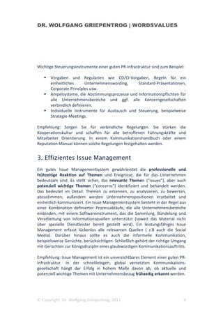 DR. WOLFGANG GRIEPENTROG | WORDSVALUES




Wichtige Steuerungsinstrumente einer guten PR-Infrastruktur sind zum Beispiel:

       Vorgaben und Regularien wie CD/CI-Vorgaben, Regeln für ein
       einheitliches      Unternehmenswording,    Standard-Präsentationen,
       Corporate Principles usw.
       Ampelsysteme, die Abstimmungsprozesse und Informationspflichten für
       alle Unternehmensbereiche und ggf. alle Konzerngesellschaften
       verbindlich definieren.
       Individuelle Instrumente für Austausch und Steuerung, beispielweise
       Strategie-Meetings.

Empfehlung: Sorgen Sie für verbindliche Regelungen. Sie stärken die
Kooperationskultur und schaffen für alle betroffenen Führungskräfte und
Mitarbeiter Orientierung. In einem Kommunikationshandbuch oder einem
Reputation Manual können solche Regelungen festgehalten werden.


3. Effizientes Issue Management
Ein gutes Issue Managementsystem gewährleistet die professionelle und
frühzeitige Reaktion auf Themen und Ereignisse, die für das Unternehmen
bedeutsam sind. Es stellt sicher, das relevante Themen (“issues”), aber auch
potenziell wichtige Themen (“concerns”) identifiziert und behandelt werden.
Das bedeutet im Detail: Themen zu erkennen, zu analysieren, zu bewerten,
abzustimmen; außerdem werden Unternehmenspositionen erarbeitet und
einheitlich kommuniziert. Ein Issue Managementsystem besteht in der Regel aus
einer Kombination definierter Prozessabläufe, die alle Unternehmensbereiche
einbinden, mit einem Softwareinstrument, das die Sammlung, Bündelung und
Verarbeitung von Informationsquellen unterstützt (soweit das Material nicht
über spezielle Dienstleister bereit gestellt wird). Ein leistungsfähiges Issue
Management erfasst lückenlos alle relevanten Quellen ( z.B auch die Social
Media). Darüber hinaus sollte es auch die informelle Kommunikation,
beispielsweise Gerüchte, berücksichtigen. Schließlich gehört der richtige Umgang
mit Gerüchten zur Königsdisziplin eines glaubwürdigen Kommunikationsauftritts.

Empfehlung: Issue Management ist ein unverzichtbares Element einer guten PR-
Infrastruktur. In der schnelllebigen, global vernetzten Kommunikations-
gesellschaft hängt der Erfolg in hohem Maße davon ab, ob aktuelle und
potenziell wichtige Themen mit Unternehmensbezug frühzeitig erkannt werden.




© Copyright, Dr. Wolfgang Griepentrog, 2011                                   4
 