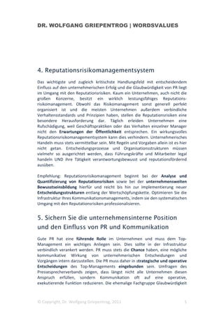 DR. WOLFGANG GRIEPENTROG | WORDSVALUES




4. Reputationsrisikomanagementsystem
Das wichtigste und zugleich kritischste Handlungsfeld mit entscheidendem
Einfluss auf den unternehmerischen Erfolg und die Glaubwürdigkeit von PR liegt
im Umgang mit den Reputationsrisiken. Kaum ein Unternehmen, auch nicht die
großen Konzerne, besitzt ein wirklich leistungsfähiges Reputations-
risikomanagement. Obwohl das Risikomanagement sonst generell perfekt
organisiert ist und die meisten Unternehmen außerdem verbindliche
Verhaltensstandards und Prinzipien haben, stellen die Reputationsrisiken eine
besondere Herausforderung dar. Täglich erleiden Unternehmen eine
Rufschädigung, weil Geschäftspraktiken oder das Verhalten einzelner Manager
nicht den Erwartungen der Öffentlichkeit entsprechen. Ein wirkungsvolles
Reputationsrisikomanagementsystem kann dies verhindern. Unternehmerisches
Handeln muss stets vermittelbar sein. Mit Regeln und Vorgaben allein ist es hier
nicht getan. Entscheidungsprozesse und Organisationsstrukturen müssen
vielmehr so ausgerichtet werden, dass Führungskräfte und Mitarbeiter legal
handeln UND ihre Tätigkeit verantwortungsbewusst und reputationsfördernd
ausüben.

Empfehlung: Reputationsrisikomanagement beginnt bei der Analyse und
Quantifizierung von Reputationsrisiken sowie bei der unternehmensweiten
Bewusstseinsbildung hierfür und reicht bis hin zur Implementierung neuer
Entscheidungsstrukturen entlang der Wertschöpfungskette. Optimieren Sie die
Infrastruktur Ihres Kommunikationsmanagements, indem sie den systematischen
Umgang mit den Reputationsrisiken professionalisieren.


5. Sichern Sie die unternehmensinterne Position
und den Einfluss von PR und Kommunikation
Gute PR hat eine führende Rolle im Unternehmen und muss dem Top-
Management ein wichtiges Anliegen sein. Dies sollte in der Infrastruktur
verbindlich verankert werden. PR muss stets die Chance haben, eine mögliche
kommunikative Wirkung von unternehmerischen Entscheidungen und
Vorgängen intern darzustellen. Die PR muss daher in strategische und operative
Entscheidungen des Top-Managements eingebunden sein. Umfragen des
Pressesprecherverbands zeigen, dass längst nicht alle Unternehmen diesen
Anspruch erfüllen, sondern Kommunikation oft auf eine operative,
exekutierende Funktion reduzieren. Die ehemalige Fachgruppe Glaubwürdigkeit



© Copyright, Dr. Wolfgang Griepentrog, 2011                                   5
 