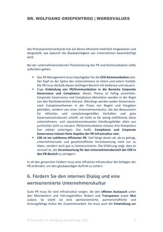 DR. WOLFGANG GRIEPENTROG | WORDSVALUES




des Pressesprecherverbands hat auf diesen Misstand mehrfach hingewiesen und
dargestellt, wie dadurch die Glaubwürdigkeit von Unternehmen beeinträchtigt
wird.

Bei der unternehmensinternen Positionierung der PR und Kommunikation sollte
außerdem gelten:

       Das PR-Management muss Impulsgeber für die CEO-Kommunikation sein.
       Der Kopf an der Spitze des Unternehmens ist intern und extern Vorbild.
       Die PR muss deshalb diesen wichtigen Bereich mit bedienen und steuern.
       Enge Einbindung von PR/Kommunikation in die Bereiche Corporate
       Governance und Compliance: Dieses Thema ist heftig umstritten.
       Corporate Governance und Compliance-Aktivitäten werden in der Regel
       von den Rechtsbereichen betreut. Allerdings werden weder Governance-
       noch Compliancethemen in der Praxis von Regeln und Vorgaben
       getrieben, sondern von einer Unternehmenskultur, die das Bewusstsein
       für ethisches und compliancegemäßes Verhalten und gute
       Governancestrukturen schärft. Ich halte es für wenig zielführend, diese
       unternehmens- und reputationsrelevanten Handlungsfelder allein aus
       juristischer Sicht zu steuern. PR/Kommunikation müssen ihre Kompetenz
       hier stärker einbringen. Das heißt: Compliance und Corporate
       Governance müssen feste Aspekte der PR-Infrastruktur sein.
       CSR ist ein Leitthema effizienter PR. Viel hängt davon ab, ob es gelingt,
       unternehmerische und gesellschaftliche Verantwortung nicht nur zu
       leben, sondern auch gut zu kommunizieren. Die Erfahrung zeigt, dass es
       sinnvoll ist, die Verantwortung für den Unternehmensbereich der CSR in
       den PR-Bereich zu verlagern.

In all den genannten Feldern muss eine effiziente Infrastruktur die Anliegen der
PR einbinden, um den glaubwürdigen Auftritt zu sichern.


6. Fördern Sie den internen Dialog und eine
werteorientierte Unternehmenskultur
Gute PR muss für eine Infrastruktur sorgen, die den offenen Austausch unter
den Mitarbeitern und Führungskräften fördert und Transparenz sowie Mut
zulässt. So stärkt sie eine werteorientierte, partnerschaftliche und
leistungsfähige Kultur der Zusammenarbeit. Sie muss auch die Entwicklung zur



© Copyright, Dr. Wolfgang Griepentrog, 2011                                   6
 