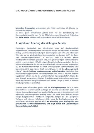 DR. WOLFGANG GRIEPENTROG | WORDSVALUES




lernenden Organisation unterstützen, die Fehler und Krisen als Chance zur
Optimierung begreift.
Zu einer guten Infrastruktur gehört nicht nur die Bereitstellung von
Kommunikationsplattformen für die Mitarbeiter, zum Beispiel mit Einbindung
der Social Media, sondern auch gezielte kulturfördernde Maßnahmen.


7. Wahl und Briefing der richtigen Berater
Elementarer Bestandteil der Infrastruktur eines auf Glaubwürdigkeit
ausgerichteten PR-Managements ist auch der richtige Beratereinsatz. In meinem
Beitrag „Kommunikationsberatung im Spannungsfeld von Ethik und Interessen:
Wie trägt sie zur glaubwürdigen Kommunikation von Kunden bei?“ (im Buch:
„Das Glaubwürdigkeitsprinzip“, S. 170-188) habe ich skizziert, welche
Beraterprofile besonders geeignet sind, den glaubwürdigen Kommunikations-
auftritt zu unterstützen. Hilfreich ist zum Beispiel eine Beratungskultur, die nicht
primär auf die Rendite des Beratergeschäfts abzielt, sondern darauf ausgerichtet
ist, die Kundenunternehmen zu einem wirkungsvollen Kommunikations- und
Marketingauftritt aus eigener Kraft zu befähigen. Es ist das „Empowerment-
Prinzip“, das die Stärkung von Kompetenzen und Infrastruktur beinhaltet. Eine
solche Beratungsphilosophie ist werteorientiert und kann zu deutlich anderen
Ergebnissen führen als die des „herkömmlichen Agenturgeschäfts“. Prüfen Sie
zum Beispiel, an welchen ethischen Grundsätzen und Unternehmensprinzipien
Ihr PR-Berater seine Tätigkeit orientiert und welche Erfolge er damit in anderen
Beratungsmandaten erzielt hat.

Zu einer guten Infrastruktur gehört auch die Briefingkompetenz. Sie ist in vielen
Unternehmen unterentwickelt. Aufträge an externe Dienstleister, aber auch
interne Kommunikationsaufträge werden häufig ohne ein systematisches, in sich
schlüssiges und punktgenaues Briefing erteilt. Auf diese Weise werden jährlich
riesige Budgetsummen inefffizient eingesetzt. Sorgen Sie mit geeigneten
Vorlagen und internen Schulungen dafür, dass die Briefingkompetenz aller
betroffenen Mitarbeiter gestärkt wird. Nur ein richtig gutes Briefing führt zum
gewünschten Kommunikationserfolg und trägt damit zum glaubwürdigen
Kommunikationsauftritt bei.




© Copyright, Dr. Wolfgang Griepentrog, 2011                                       7
 