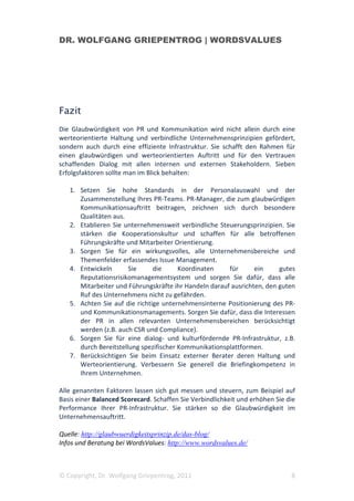 DR. WOLFGANG GRIEPENTROG | WORDSVALUES




Fazit
Die Glaubwürdigkeit von PR und Kommunikation wird nicht allein durch eine
werteorientierte Haltung und verbindliche Unternehmensprinzipien gefördert,
sondern auch durch eine effiziente Infrastruktur. Sie schafft den Rahmen für
einen glaubwürdigen und werteorientierten Auftritt und für den Vertrauen
schaffenden Dialog mit allen internen und externen Stakeholdern. Sieben
Erfolgsfaktoren sollte man im Blick behalten:

   1. Setzen Sie hohe Standards in der Personalauswahl und der
      Zusammenstellung Ihres PR-Teams. PR-Manager, die zum glaubwürdigen
      Kommunikationsauftritt beitragen, zeichnen sich durch besondere
      Qualitäten aus.
   2. Etablieren Sie unternehmensweit verbindliche Steuerungsprinzipien. Sie
      stärken die Kooperationskultur und schaffen für alle betroffenen
      Führungskräfte und Mitarbeiter Orientierung.
   3. Sorgen Sie für ein wirkungsvolles, alle Unternehmensbereiche und
      Themenfelder erfassendes Issue Management.
   4. Entwickeln       Sie     die      Koordinaten    für      ein     gutes
      Reputationsrisikomanagementsystem und sorgen Sie dafür, dass alle
      Mitarbeiter und Führungskräfte ihr Handeln darauf ausrichten, den guten
      Ruf des Unternehmens nicht zu gefährden.
   5. Achten Sie auf die richtige unternehmensinterne Positionierung des PR-
      und Kommunikationsmanagements. Sorgen Sie dafür, dass die Interessen
      der PR in allen relevanten Unternehmensbereichen berücksichtigt
      werden (z.B. auch CSR und Compliance).
   6. Sorgen Sie für eine dialog- und kulturfördernde PR-Infrastruktur, z.B.
      durch Bereitstellung spezifischer Kommunikationsplattformen.
   7. Berücksichtigen Sie beim Einsatz externer Berater deren Haltung und
      Werteorientierung. Verbessern Sie generell die Briefingkompetenz in
      Ihrem Unternehmen.

Alle genannten Faktoren lassen sich gut messen und steuern, zum Beispiel auf
Basis einer Balanced Scorecard. Schaffen Sie Verbindlichkeit und erhöhen Sie die
Performance Ihrer PR-Infrastruktur. Sie stärken so die Glaubwürdigkeit im
Unternehmensauftritt.

Quelle: http://glaubwuerdigkeitsprinzip.de/das-blog/
Infos und Beratung bei WordsValues: http://www.wordsvalues.de/



© Copyright, Dr. Wolfgang Griepentrog, 2011                                   8
 