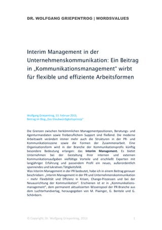 DR. WOLFGANG GRIEPENTROG | WORDSVALUES




Interim Management in der
Unternehmenskommunikation: Ein Beitrag
in „Kommunikationsmanagement“ wirbt
für flexible und effiziente Arbeitsformen




Wolfgang Griepentrog, 13. Februar 2013,
Beitrag im Blog „Das Glaubwürdigkeitsprinzip“


Die Grenzen zwischen herkömmlichen Managementpositionen, Beratungs- und
Agenturmandaten sowie freiberuflichem Support sind fließend. Die moderne
Arbeitswelt verändert immer mehr auch die Strukturen in der PR- und
Kommunikationsszene sowie die Formen der Zusammenarbeit. Eine
Organisationsform wird in der Branche der Kommunikationsprofis künftig
besondere Bedeutung erlangen: das Interim Management. Es bietet
Unternehmen bei der Gestaltung ihrer internen und externen
Kommunikationsaufgaben vielfältige Vorteile und erschließt Experten mit
langjähriger Erfahrung und passendem Profil ein neues, außerordentlich
spannendes und lukratives Tätigkeitsfeld.
Was Interim Management in der PR bedeutet, habe ich in einem Beitrag genauer
beschrieben: „Interim Management in der PR und Unternehmenskommunikation
– mehr Flexibilität und Effizienz in Krisen, Change-Prozessen und bei der
Neuausrichtung der Kommunikation“. Erschienen ist er in „Kommunikations-
management“, dem permanent aktualisierten Wissenspool der PR-Branche aus
dem Luchterhandverlag, herausgegeben von M. Piwinger, G. Bentele und G.
Schönborn.




© Copyright, Dr. Wolfgang Griepentrog, 2013                               1
 