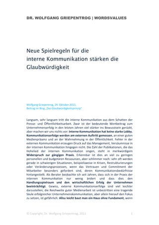 DR. WOLFGANG GRIEPENTROG | WORDSVALUES




Neue Spielregeln für die
interne Kommunikation stärken die
Glaubwürdigkeit




Wolfgang Griepentrog, 24. Oktober 2011,
Beitrag im Blog „Das Glaubwürdigkeitsprinzip“


Langsam, sehr langsam tritt die interne Kommunikation aus dem Schatten der
Presse- und Öffentlichkeitsarbeit. Zwar ist der bedeutende Wertbeitrag zum
Unternehmenserfolg in den letzten Jahren viel stärker ins Bewusstsein gerückt,
aber machen wir uns nichts vor: Interne Kommunikation hat keine starke Lobby.
Kommunikationserfolge werden am externen Auftritt gemessen, an einer guten
Medienpräsenz und an der Wahrnehmung in der Öffentlichkeit. Fehler in der
externen Kommunikation erzeugen Druck auf das Management, Versäumnisse in
der internen Kommunikation hingegen nicht. Die Zahl der Publikationen, die das
Hohelied der internen Kommunikation singen, steht in merkwürdigem
Widerspruch zur gängigen Praxis. Erkennbar ist dies an viel zu geringen
personellen und budgetären Ressourcen, aber schlimmer noch: sehr oft werden
gerade in schwierigen Situationen, beispielsweise in Krisen, Restrukturierungen
oder Veränderungsprozessen, wenn das Vertrauen und Commitment der
Mitarbeiter besonders gefordert sind, deren Kommunikationsbedürfnisse
hintangestellt. Als Berater beobachte ich seit Jahren, dass sich in der Praxis der
internen Kommunikation nur wenig ändert und dass dies den
Handlungsspielraum und den wirtschaftlichen Erfolg der Unternehmen
beeinträchtigt. Gewiss, externe Kommunikationserfolge sind viel leichter
darzustellen; die Reichweite guter Medienarbeit ist unbestritten eine tragende
Säule erfolgreicher Unternehmenskommunikation, aber allein hierauf den Fokus
zu setzen, ist gefährlich: Allzu leicht baut man ein Haus ohne Fundament, wenn



© Copyright, Dr. Wolfgang Griepentrog, 2011                                     1
 