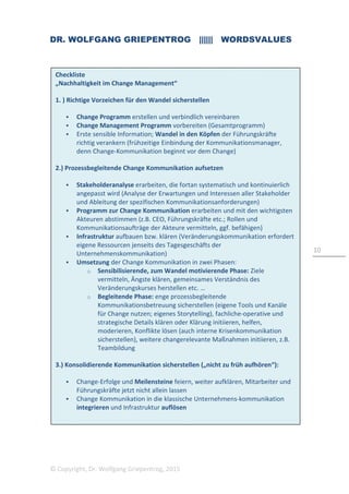 DR. WOLFGANG GRIEPENTROG |||||| WORDSVALUES
© Copyright, Dr. Wolfgang Griepentrog, 2015
10
Checkliste
„Nachhaltigkeit im Change Management“
1. ) Richtige Vorzeichen für den Wandel sicherstellen
Change Programm erstellen und verbindlich vereinbaren
Change Management Programm vorbereiten (Gesamtprogramm)
Erste sensible Information; Wandel in den Köpfen der Führungskräfte
richtig verankern (frühzeitige Einbindung der Kommunikationsmanager,
denn Change-Kommunikation beginnt vor dem Change)
2.) Prozessbegleitende Change Kommunikation aufsetzen
Stakeholderanalyse erarbeiten, die fortan systematisch und kontinuierlich
angepasst wird (Analyse der Erwartungen und Interessen aller Stakeholder
und Ableitung der spezifischen Kommunikationsanforderungen)
Programm zur Change Kommunikation erarbeiten und mit den wichtigsten
Akteuren abstimmen (z.B. CEO, Führungskräfte etc.; Rollen und
Kommunikationsaufträge der Akteure vermitteln, ggf. befähigen)
Infrastruktur aufbauen bzw. klären (Veränderungskommunikation erfordert
eigene Ressourcen jenseits des Tagesgeschäfts der
Unternehmenskommunikation)
Umsetzung der Change Kommunikation in zwei Phasen:
o Sensibilisierende, zum Wandel motivierende Phase: Ziele
vermitteln, Ängste klären, gemeinsames Verständnis des
Veränderungskurses herstellen etc. …
o Begleitende Phase: enge prozessbegleitende
Kommunikationsbetreuung sicherstellen (eigene Tools und Kanäle
für Change nutzen; eigenes Storytelling), fachliche-operative und
strategische Details klären oder Klärung initiieren, helfen,
moderieren, Konflikte lösen (auch interne Krisenkommunikation
sicherstellen), weitere changerelevante Maßnahmen initiieren, z.B.
Teambildung
3.) Konsolidierende Kommunikation sicherstellen („nicht zu früh aufhören“):
Change-Erfolge und Meilensteine feiern, weiter aufklären, Mitarbeiter und
Führungskräfte jetzt nicht allein lassen
Change Kommunikation in die klassische Unternehmens-kommunikation
integrieren und Infrastruktur auflösen
 