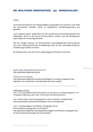DR. WOLFGANG GRIEPENTROG |||||| WORDSVALUES
© Copyright, Dr. Wolfgang Griepentrog, 2015
3
1. Mit welcher Haltung führe ich durch den Wandel?
Steuerung und Kommunikation in Veränderungsrozessen
braucht die richtigen Vorzeichen
Wie bekommt man den Wandel am besten in die Köpfe und Herzen der Menschen?
Und wie kann man sicherstellen, dass nach einer anfänglichen Aufbruchstimmung die
auf Dauer notwendige Dynamik in den verschiedenen Phasen eines Veränderungs-
prozesses nicht verloren geht? Viel hängt von der inneren Einstellung ab, mit der Top-
Management und Führungskräfte den Wandel vorantreiben. Was ist damit gemeint?
Veränderung ist grundsätzlich unbequem und daher hat der Wandel von vornherein
erst einmal keine Freunde und Unterstützer. Oft muss man daher zunächst eine
negative Wahrnehmung (des Wandels) ins Positive drehen. Dabei beobachte ich
immer wieder „altes Denken“: Top-Manager lösen sich nur schwer von ihrer
hierarchischen, sicherheitsorientierten Haltung und sind primär darauf ausgerichtet,
Risiken zu vermeiden. Mit akribischer Planung, verbindlichen Abläufen oder
Anweisungen sowie einer vorsichtigen Informationspolitik, so glaubt man, lassen sich
Menschen für den Wandel schon begeistern, zur Unterstützung motivieren, lassen sich
Change Programme reibungslos umsetzen oder Krisen bewältigen. Die Erfahrung zeigt,
dass das ein Irrtum ist.
Im Gegenteil: Es sollte nicht nur darum gehen, unvermeidbare Veränderungen
„unbeschadet“ zu überstehen (das heißt ohne größere strategische oder
wirtschaftliche Nachteile). Eine solche Haltung schafft ungünstige Vorzeichen und
behindert von vornherein den nachhaltigen Gesamterfolg von Change Prozessen. Ein
wichtige Anforderungen in diesem Zusammenhang beschreibt Nassim Nicholas Taleb
in seinem neuen Buch „Antifragilität“. Er zeigt auf, wie stark Wirtschaft und
Gesellschaft heute auf „Robustheit“ (Resilienz) ausgerichtet sind und darauf,
Entwicklungen kalkulierbar zu machen und Fehler vorauszusehen. Der Komplexität von
Strukturen und Herausforderungen in der modernen, globalisierten Gesellschaft wird
dies aber nur bedingt gerecht. Ein Mentalitätswechsel wäre hilfreich. Taleb empfiehlt,
die Fähigkeit zu stärken, sich auf veränderte Anforderungen einzustellen und aus dem
Wandel oder aus Krisen heraus neue Energie zu schöpfen, sich zu regenerieren, den
Nutzen von Veränderungen zu erkennen, um am Ende nicht bloß unbeschadet,
sondern gestärkt daraus hervorzugehen. Darin liegt m.E. auch ein Schlüssel zur
Nachhaltigkeit im Change Management.
Wir müssen umdenken: Die Stärke in Change Prozessen liegt in der Fähigkeit,
veränderte Anforderungen frühzeitig zu begreifen und sich flexibel darauf
einzustellen.
 