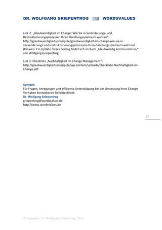 DR. WOLFGANG GRIEPENTROG |||||| WORDSVALUES
© Copyright, Dr. Wolfgang Griepentrog, 2015
12
Link 4: „Glaubwürdigkeit im Change: Wie Sie in Veränderungs- und
Restrukturierungsprozessen Ihren Handlungsspielraum wahren“:
http://glaubwuerdigkeitsprinzip.de/glaubwuerdigkeit-im-change-wie-sie-in-
veraenderungs-und-restrukturierungsprozessen-ihren-handlungsspielraum-wahren/
(Hinweis: Ein Update dieses Beitrag findet sich im Buch „Glaubwürdig kommunizieren“
von Wolfgang Griepentrog)
Link 5: Checkliste „Nachhaltigkeit im Change Management“:
http://glaubwuerdigkeitsprinzip.de/wp-content/uploads/Checkliste-Nachhaltigkeit-im-
Change.pdf
Kontakt:
Für Fragen, Anregungen und effiziente Unterstützung bei der Umsetzung Ihres Change
Vorhaben kontaktieren Sie bitte direkt:
Dr. Wolfgang Griepentrog
griepentrog@wordsvalues.de
http://www.wordsvalues.de
 