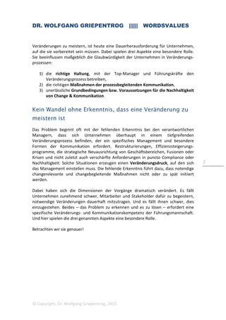 DR. WOLFGANG GRIEPENTROG |||||| WORDSVALUES
© Copyright, Dr. Wolfgang Griepentrog, 2015
2
Veränderungen zu meistern, ist heute eine Dauerherausforderung für Unternehmen,
auf die sie vorbereitet sein müssen. Dabei spielen drei Aspekte eine besondere Rolle.
Sie beeinflussen maßgeblich die Glaubwürdigkeit der Unternehmen in Veränderungs-
prozessen:
1) die richtige Haltung, mit der Top-Manager und Führungskräfte den
Veränderungsprozess betreiben,
2) die richtigen Maßnahmen der prozessbegleitenden Kommunikation,
3) unerlässliche Grundbedingungen bzw. Voraussetzungen für die Nachhaltigkeit
von Change & Kommunikation.
Kein Wandel ohne Erkenntnis, dass eine Veränderung zu
meistern ist
Das Problem beginnt oft mit der fehlenden Erkenntnis bei den verantwortlichen
Managern, dass sich Unternehmen überhaupt in einem tiefgreifenden
Veränderungsprozess befinden, der ein spezifisches Management und besondere
Formen der Kommunikation erfordert. Restrukturierungen, Effizienzsteigerungs-
programme, die strategische Neuausrichtung von Geschäftsbereichen, Fusionen oder
Krisen und nicht zuletzt auch verschärfte Anforderungen in puncto Compliance oder
Nachhaltigkeit: Solche Situationen erzeugen einen Veränderungsdruck, auf den sich
das Management einstellen muss. Die fehlende Erkenntnis führt dazu, dass notendige
changerelevante und changebegleitende Maßnahmen nicht oder zu spät initiiert
werden.
Dabei haben sich die Dimensionen der Vorgänge dramatisch verändert. Es fällt
Unternehmen zunehmend schwer, Mitarbeiter und Stakeholder dafür zu begeistern,
notwendige Veränderungen dauerhaft mitzutragen. Und es fällt ihnen schwer, dies
einzugestehen. Beides – das Problem zu erkennen und es zu lösen – erfordert eine
spezifische Veränderungs- und Kommunikationskompetenz der Führungsmannschaft.
Und hier spielen die drei genannten Aspekte eine besondere Rolle.
Betrachten wir sie genauer!
 
