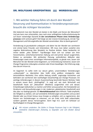 DR. WOLFGANG GRIEPENTROG |||||| WORDSVALUES
© Copyright, Dr. Wolfgang Griepentrog, 2015
3
1. Mit welcher Haltung führe ich durch den Wandel?
Steuerung und Kommunikation in Veränderungsrozessen
braucht die richtigen Vorzeichen
Wie bekommt man den Wandel am besten in die Köpfe und Herzen der Menschen?
Und wie kann man sicherstellen, dass nach einer anfänglichen Aufbruchstimmung die
auf Dauer notwendige Dynamik in den verschiedenen Phasen eines Veränderungs-
prozesses nicht verloren geht? Viel hängt von der inneren Einstellung ab, mit der Top-
Management und Führungskräfte den Wandel vorantreiben. Was ist damit gemeint?
Veränderung ist grundsätzlich unbequem und daher hat der Wandel von vornherein
erst einmal keine Freunde und Unterstützer. Oft muss man daher zunächst eine
negative Wahrnehmung (des Wandels) ins Positive drehen. Dabei beobachte ich
immer wieder „altes Denken“: Top-Manager lösen sich nur schwer von ihrer
hierarchischen, sicherheitsorientierten Haltung und sind primär darauf ausgerichtet,
Risiken zu vermeiden. Mit akribischer Planung, verbindlichen Abläufen oder
Anweisungen sowie einer vorsichtigen Informationspolitik, so glaubt man, lassen sich
Menschen für den Wandel schon begeistern, zur Unterstützung motivieren, lassen sich
Change Programme reibungslos umsetzen oder Krisen bewältigen. Die Erfahrung zeigt,
dass das ein Irrtum ist.
Im Gegenteil: Es sollte nicht nur darum gehen, unvermeidbare Veränderungen
„unbeschadet“ zu überstehen (das heißt ohne größere strategische oder
wirtschaftliche Nachteile). Eine solche Haltung schafft ungünstige Vorzeichen und
behindert von vornherein den nachhaltigen Gesamterfolg von Change Prozessen. Ein
wichtige Anforderungen in diesem Zusammenhang beschreibt Nassim Nicholas Taleb
in seinem neuen Buch „Antifragilität“. Er zeigt auf, wie stark Wirtschaft und
Gesellschaft heute auf „Robustheit“ (Resilienz) ausgerichtet sind und darauf,
Entwicklungen kalkulierbar zu machen und Fehler vorauszusehen. Der Komplexität von
Strukturen und Herausforderungen in der modernen, globalisierten Gesellschaft wird
dies aber nur bedingt gerecht. Ein Mentalitätswechsel wäre hilfreich. Taleb empfiehlt,
die Fähigkeit zu stärken, sich auf veränderte Anforderungen einzustellen und aus dem
Wandel oder aus Krisen heraus neue Energie zu schöpfen, sich zu regenerieren, den
Nutzen von Veränderungen zu erkennen, um am Ende nicht bloß unbeschadet,
sondern gestärkt daraus hervorzugehen. Darin liegt m.E. auch ein Schlüssel zur
Nachhaltigkeit im Change Management.
Wir müssen umdenken: Die Stärke in Change Prozessen liegt in der Fähigkeit,
veränderte Anforderungen frühzeitig zu begreifen und sich flexibel darauf
einzustellen.
 