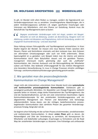 DR. WOLFGANG GRIEPENTROG |||||| WORDSVALUES
© Copyright, Dr. Wolfgang Griepentrog, 2015
4
Es gilt, im Wandel nicht allein Risiken zu managen, sondern die Eigendynamik von
Veränderungsprozessen neu zu verstehen. Unvorhergesehene Abweichungen, die in
jedem Veränderungsprozess auftreten z.B. wegen spezifischer Erwartungen oder
Interessen von Mitarbeitern, sind eine Chance zur Gestaltung. Konkret muss die
Botschaft des Top-Managements dann so lauten:
Begegne anstehenden Veränderungen nicht mit Angst, sondern mit Neugier.
Betrachte sie nicht als Belastung, sondern als Bereicherung. Reagiere nicht mit
Ablehnung, sondern mit Akzeptanz und Pragmatismus, nicht mit Vermeidung, sondern mit
engagierter Auseinandersetzung – und zwar dauerhaft.
Diese Haltung müssen Führungskräfte und Top-Management verinnerlichen. In ihren
Köpfen beginnt der Wandel. Sie müssen eine neue Balance finden zwischen dem
Steuern, Planen und Kontrollieren einerseits und dem Loslassen bzw. dem Zulassen
von alternativen Umsetzungswegen oder auch von Kritik andererseits. Dieses
Spannungsfeld ist zu gestalten: zum Beispiel indem man die interne und externe
Kommunikation durch klare Botschaften steuert und mit gezieltem Themen-
management interessant macht, gleichzeitig aber auch die „inoffizielle“
Kommunikation, den internen Austausch und die Meinungsbildung der Mitarbeiter
zulässt und fördert. Dies bedeutet erfahrungsgemäß für das mittlere Management
eine besondere Herausforderung. Es muss in Change Prozessen ohnehin vielfältigen
Führungs- und Kommunikationsanforderungen gleichzeitig gerecht werden.
2. Wie gestaltet man die prozessbegleitende
Kommunikation im Change Management?
Längst nicht alle Unternehmen unterstützen ihren Wandel durch eine systematische
und kontinuierliche prozessbegleitende Kommunikation. Stattdessen gibt es
vorwiegend punktuelle Aktivitäten. Ein Newsletter zum Change-Programm, vielleicht
spezielle Seiten im Intranet, einige starke Präsentationen des Top-Managements: das
sind die Standardmaßnahmen, auf die sich viele Unternehmen beschränken. Eigene
Kommunikationskonzepte für den anstehenden Veränderungsprozess und ein
abgestimmtes Management von Themen und Botschaften sind keineswegs
selbstverständlich. Genau davon, von der richtigen, bedarfsorientierten prozess-
begleitenden Kommunikation über sämtliche Phasen des gesamten Veränderungs-
prozesses hinweg, hängt aber viel ab.
Sie beginnt schon frühzeitig mit der auf den Prozess einstimmenden, sensibilisierenden
und motivierenden Kommunikation. In dieser ersten Phase geht es darum, die
Notwendigkeit und Ziele der Veränderung zu vermitteln, die Konsequenzen für
Mitarbeiter und Stakeholder aufzuzeigen, Erwartungen zu formulieren und die Road
Map der anstehenden Veränderungen zu skizzieren. Eine frühzeitige und umfassende
 