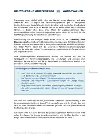 DR. WOLFGANG GRIEPENTROG |||||| WORDSVALUES
© Copyright, Dr. Wolfgang Griepentrog, 2015
5
Prozessbegleitende Kommunikation muss …
über Fortschritte und Entscheidungen im Kontext des Wandels informieren,
auch den Sinn und die Visionen vermitteln,
die Themen in einen größeren Verständniszusammenhang stellen,
Standards und verbindliche Qualitätsanforderungen im Change-Prozess
deutlich machen,
mögliche Konflikte offen ansprechen und Lösungsmöglichkeiten aufzeigen,
die Unternehmensidentität klären („Unternehmen alt“ versus „Unterneh-
men neu“).
Transparenz sorgt nämlich dafür, dass der Wandel besser akzeptiert und aktiv
unterstützt wird. Zu Beginn von Veränderungsprozessen gibt es naturgemäß
Unsicherheiten und Vorbehalte, die sich in Gerüchten und skeptischer Grundhaltung
bei Mitarbeitern, aber auch bei Kunden und in der Öffentlichkeit rasch ausweiten
können. Je besser aber diese erste Phase der prozessbegleitenden bzw.
prozesssensibilisierenden Kommunikation gelingt, desto stärker ist die Basis für die
nachhaltige Umsetzung der anstehenden Veränderungen.
Voraussetzung für das Gelingen dieser ersten Phase ist die Erarbeitung einer
Stakeholderanalyse. Sie beschreibt die jeweiligen Interessen und Befindlichkeiten aller
internen und externen Stakeholder in Bezug auf den geplanten Veränderungsprozess.
Aus dieser Analyse lassen sich die spezifischen Kommunikationsanforderungen
ableiten. Sie sollte während des Veränderungsprozesses kontinuierlich fortgeschrieben
und angepasst werden.
Gute prozessbegleitende Kommunikation zeichnet sich dadurch aus, dass sie
konsequent den Kommunikationsbedarf, die Erwartungen und Anliegen aller
beteiligten Akteure erfasst und daraus bedarfsgerechte Maßnahmen ableitet – im
Sinne einer kontinuierlichen Betreuung.
Vor allem aber kommt es darauf an, die internen Stakeholder über einen Dialog in den
Gesamtprozess einzubeziehen. So wird Vertrauen aufgebaut und der Wandel lässt sich
aktiv mit allen betroffenen Akteuren zusammen gestalten. Nur das gewährleistet die
Nachhaltigkeit im Change.
Außerdem sollte man zwei Bereiche der prozessbegleitenden Kommunikation nicht
außer Acht lassen: die interne Krisenkommunikation und die klare Position in der
Frage: „Welche Maßnahmen / welche Botschaften vermeiden wir lieber?“
 