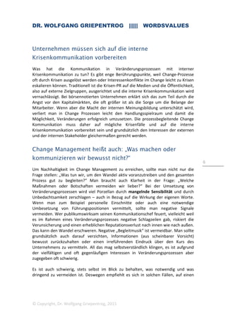 DR. WOLFGANG GRIEPENTROG |||||| WORDSVALUES
© Copyright, Dr. Wolfgang Griepentrog, 2015
6
Unternehmen müssen sich auf die interne
Krisenkommunikation vorbereiten
Was hat die Kommunikation in Veränderungsprozessen mit interner
Krisenkommunikation zu tun? Es gibt enge Berührungspunkte, weil Change-Prozesse
oft durch Krisen ausgelöst werden oder Interessenkonflikte im Change leicht zu Krisen
eskalieren können. Traditionell ist die Krisen-PR auf die Medien und die Öffentlichkeit,
also auf externe Zielgruppen, ausgerichtet und die interne Krisenkommunikation wird
vernachlässigt. Bei börsennotierten Unternehmen erklärt sich das zum Teil durch die
Angst vor den Kapitalmärkten, die oft größer ist als die Sorge um die Belange der
Mitarbeiter. Wenn aber die Macht der internen Meinungsbildung unterschätzt wird,
verliert man in Change Prozessen leicht den Handlungsspielraum und damit die
Möglichkeit, Veränderungen erfolgreich umzusetzen. Die prozessbegleitende Change
Kommunikation muss daher auf mögliche Krisenfälle und auf die interne
Krisenkommunikation vorbereitet sein und grundsätzlich den Interessen der externen
und der internen Stakeholder gleichermaßen gerecht werden.
Change Management heißt auch: „Was machen oder
kommunizieren wir bewusst nicht?“
Um Nachhaltigkeit im Change Management zu erreichen, sollte man nicht nur die
Frage stellen: „Was tun wir, um den Wandel aktiv voranzutreiben und den gesamten
Prozess gut zu begleiten?“ Man braucht auch Klarheit in der Frage: „Welche
Maßnahmen oder Botschaften vermeiden wir lieber?“ Bei der Umsetzung von
Veränderungsprozessen wird viel Porzellan durch mangelnde Sensibilität und durch
Unbedachtsamkeit zerschlagen – auch in Bezug auf die Wirkung der eigenen Worte.
Wenn man zum Beispiel personelle Einschnitte oder auch eine notwendige
Umbesetzung von Führungspositionen vermittelt, sollte man negative Signale
vermeiden. Wer publikumswirksam seinen Kommunikationschef feuert, vielleicht weil
es im Rahmen eines Veränderungsprozesses negative Schlagzeilen gab, riskiert die
Verunsicherung und einen erheblichen Reputationsverlust nach innen wie nach außen.
Das kann den Wandel erschweren. Negative „Begleitmusik“ ist vermeidbar. Man sollte
grundsätzlich auch darauf verzichten, Informationen (aus scheinbarer Vorsicht)
bewusst zurückzuhalten oder einen irreführenden Eindruck über den Kurs des
Unternehmens zu vermitteln. All das mag selbstverständlich klingen, es ist aufgrund
der vielfältigen und oft gegenläufigen Interessen in Veränderungsprozessen aber
zugegeben oft schwierig.
Es ist auch schwierig, stets selbst im Blick zu behalten, was notwendig und was
dringend zu vermeiden ist. Deswegen empfiehlt es sich in solchen Fällen, auf einen
 
