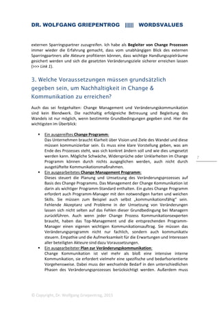DR. WOLFGANG GRIEPENTROG |||||| WORDSVALUES
© Copyright, Dr. Wolfgang Griepentrog, 2015
7
externen Sparringspartner zuzugreifen. Ich habe als Begleiter von Change Prozessen
immer wieder die Erfahrung gemacht, dass vom unabhängigen Blick des externen
Sparringpartners alle Akteure profitieren können, dass wichtige Handlungsspielräume
gesichert werden und sich die gesetzten Veränderungsziele sicherer erreichen lassen
(>>> Link 1).
3. Welche Voraussetzungen müssen grundsätzlich
gegeben sein, um Nachhaltigkeit in Change &
Kommunikation zu erreichen?
Auch das sei festgehalten: Change Management und Veränderungskommunikation
sind kein Blendwerk. Die nachhaltig erfolgreiche Betreuung und Begleitung des
Wandels ist nur möglich, wenn bestimmte Grundbedingungen gegeben sind. Hier die
wichtigsten im Überblick:
Ein ausgereiftes Change Programm:
Das Unternehmen braucht Klarheit über Vision und Ziele des Wandel und diese
müssen kommunizierbar sein. Es muss eine klare Vorstellung geben, was am
Ende des Prozesses steht, was sich konkret ändern soll und wie dies umgesetzt
werden kann. Mögliche Schwäche, Widersprüche oder Unklarheiten im Change
Programm können durch nichts ausgeglichen werden, auch nicht durch
ausgetüftelte Kommunikationsmaßnahmen.
Ein ausgearbeitetes Change Management Programm:
Dieses steuert die Planung und Umsetzung des Veränderungsprozesses auf
Basis des Change Programms. Das Management der Change Kommunikation ist
darin als wichtiger Programm-Standard enthalten. Ein gutes Change Programm
erfordert auch Programm-Manager mit den notwendigen harten und weichen
Skills. Sie müssen zum Beispiel auch selbst „kommunikationsfähig“ sein.
Fehlende Akzeptanz und Probleme in der Umsetzung von Veränderungen
lassen sich nicht selten auf das Fehlen dieser Grundbedingung bei Managern
zurückführen. Auch wenn jeder Change Prozess Kommunikationsexperten
braucht, haben das Top-Management und die entsprechenden Programm-
Manager einen eigenen wichtigen Kommunikationsauftrag. Sie müssen das
Veränderungsprogramm nicht nur fachlich, sondern auch kommunikativ
steuern. Empathie und die Aufmerksamkeit für die Erwartungen und Interessen
aller beteiligten Akteure sind dazu Voraussetzungen.
Ein ausgearbeiteter Plan zur Veränderungskommunikation:
Change Kommunikation ist viel mehr als bloß eine intensive interne
Kommunikation, sie erfordert vielmehr eine spezifische und bedarfsorientierte
Vorgehensweise. Dabei muss der wechselnde Bedarf in den unterschiedlichen
Phasen des Veränderungsprozesses berücksichtigt werden. Außerdem muss
 