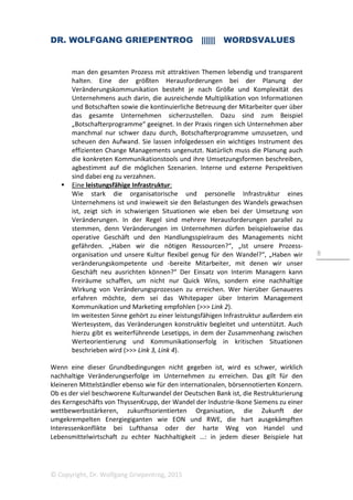 DR. WOLFGANG GRIEPENTROG |||||| WORDSVALUES
© Copyright, Dr. Wolfgang Griepentrog, 2015
8
man den gesamten Prozess mit attraktiven Themen lebendig und transparent
halten. Eine der größten Herausforderungen bei der Planung der
Veränderungskommunikation besteht je nach Größe und Komplexität des
Unternehmens auch darin, die ausreichende Multiplikation von Informationen
und Botschaften sowie die kontinuierliche Betreuung der Mitarbeiter quer über
das gesamte Unternehmen sicherzustellen. Dazu sind zum Beispiel
„Botschafterprogramme“ geeignet. In der Praxis ringen sich Unternehmen aber
manchmal nur schwer dazu durch, Botschafterprogramme umzusetzen, und
scheuen den Aufwand. Sie lassen infolgedessen ein wichtiges Instrument des
effizienten Change Managements ungenutzt. Natürlich muss die Planung auch
die konkreten Kommunikationstools und ihre Umsetzungsformen beschreiben,
agbestimmt auf die möglichen Szenarien. Interne und externe Perspektiven
sind dabei eng zu verzahnen.
Eine leistungsfähige Infrastruktur:
Wie stark die organisatorische und personelle Infrastruktur eines
Unternehmens ist und inwieweit sie den Belastungen des Wandels gewachsen
ist, zeigt sich in schwierigen Situationen wie eben bei der Umsetzung von
Veränderungen. In der Regel sind mehrere Herausforderungen parallel zu
stemmen, denn Veränderungen im Unternehmen dürfen beispielsweise das
operative Geschäft und den Handlungsspielraum des Managements nicht
gefährden. „Haben wir die nötigen Ressourcen?“, „Ist unsere Prozess-
organisation und unsere Kultur flexibel genug für den Wandel?“, „Haben wir
veränderungskompetente und -bereite Mitarbeiter, mit denen wir unser
Geschäft neu ausrichten können?“ Der Einsatz von Interim Managern kann
Freiräume schaffen, um nicht nur Quick Wins, sondern eine nachhaltige
Wirkung von Veränderungsprozessen zu erreichen. Wer hierüber Genaueres
erfahren möchte, dem sei das Whitepaper über Interim Management
Kommunikation und Marketing empfohlen (>>> Link 2).
Im weitesten Sinne gehört zu einer leistungsfähigen Infrastruktur außerdem ein
Wertesystem, das Veränderungen konstruktiv begleitet und unterstützt. Auch
hierzu gibt es weiterführende Lesetipps, in dem der Zusammenhang zwischen
Werteorientierung und Kommunikationserfolg in kritischen Situationen
beschrieben wird (>>> Link 3, Link 4).
Wenn eine dieser Grundbedingungen nicht gegeben ist, wird es schwer, wirklich
nachhaltige Veränderungserfolge im Unternehmen zu erreichen. Das gilt für den
kleineren Mittelständler ebenso wie für den internationalen, börsennotierten Konzern.
Ob es der viel beschworene Kulturwandel der Deutschen Bank ist, die Restrukturierung
des Kerngeschäfts von ThyssenKrupp, der Wandel der Industrie-Ikone Siemens zu einer
wettbewerbsstärkeren, zukunftsorientierten Organisation, die Zukunft der
umgekrempelten Energiegiganten wie EON und RWE, die hart ausgekämpften
Interessenkonflikte bei Lufthansa oder der harte Weg von Handel und
Lebensmittelwirtschaft zu echter Nachhaltigkeit …: in jedem dieser Beispiele hat
 