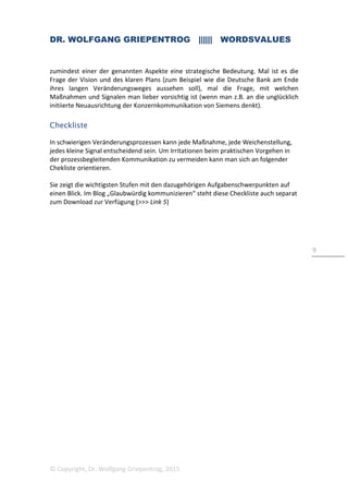 DR. WOLFGANG GRIEPENTROG |||||| WORDSVALUES
© Copyright, Dr. Wolfgang Griepentrog, 2015
9
zumindest einer der genannten Aspekte eine strategische Bedeutung. Mal ist es die
Frage der Vision und des klaren Plans (zum Beispiel wie die Deutsche Bank am Ende
ihres langen Veränderungsweges aussehen soll), mal die Frage, mit welchen
Maßnahmen und Signalen man lieber vorsichtig ist (wenn man z.B. an die unglücklich
initiierte Neuausrichtung der Konzernkommunikation von Siemens denkt).
Checkliste
In schwierigen Veränderungsprozessen kann jede Maßnahme, jede Weichenstellung,
jedes kleine Signal entscheidend sein. Um Irritationen beim praktischen Vorgehen in
der prozessbegleitenden Kommunikation zu vermeiden kann man sich an folgender
Chekliste orientieren.
Sie zeigt die wichtigsten Stufen mit den dazugehörigen Aufgabenschwerpunkten auf
einen Blick. Im Blog „Glaubwürdig kommunizieren“ steht diese Checkliste auch separat
zum Download zur Verfügung (>>> Link 5)
 
