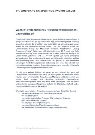DR. WOLFGANG GRIEPENTROG | WORDSVALUES




Wann ist systematisches Reputationsmanagement
unverzichtbar?

Grundsätzlich sind Aufbau und Sicherung des guten Ruf eine Daueraufgabe. In
einigen Situationen ist ein systematisches Reputationsmanagement allerdings
besonders wichtig. So erleichtert und unterstützt es Veränderungsprozesse,
indem es die Mitarbeiterbindung stärkt. Laut der jüngsten Studie des
Unternehmens Gallup zur Motivation deutscher Arbeitnehmer („Gallup
Engagement Index“) haben von 100 Mitarbeitern nur 13 Prozent eine hohe
emotionale Bindung an ihr Unternehmen, 66 Prozent fühlen sich wenig an ihr
Unternehmen gebunden und 21 Prozent spüren gar keine emotionale
Verbundenheit. Das ist alarmierend, denn die Mitarbeiter sind eine wichtige
Multiplikatorengruppe. Ihre Unterstützung ist gerade in den zahlreichen
schwierigen Veränderungsprozessen notwendig, die heute fast überall zum
Unternehmensalltag gehören. Reputationsmanagement kann die erfolgreiche
Umsetzung von Changeprojekten unterstützen.

Es gibt noch weitere Anlässe, bei denen es sehr hilfreich ist, wenn sich
Unternehmen kontinuierlich und aktiv um einen guten Ruf bemühen. Immer
häufiger wird zum Beispiel die Reputation von Managern und Unternehmen ganz
gezielt durch Intrigen und Gerüchte beschädigt. Systematisches
Reputationsmanagement kann das zwar nicht verhindern, aber es macht
Unternehmen widerstandsfähiger und sicherer im öffentlichen Auftritt und es
reduziert die Folgen solcher Aktivitäten.

Wichtig ist systematisches Reputationsmanagement zum Beispiel im Kontext
   - von Restrukturierungs- und Veränderungsprozessen
   - von Fusionsprojekten
   - von markenstrategischen Projekten (Markenlaunch, Relaunch
       oder internal Branding Prozesse)
   - von Employer Branding Kampagnen
   - von einem Wechsel auf Top-Managementebene
   - von einer neuen unternehmensstrategischen Ausrichtung.




© Copyright, Dr. Wolfgang Griepentrog, 2011                                10
 