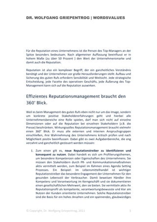 DR. WOLFGANG GRIEPENTROG | WORDSVALUES




Für die Reputation eines Unternehmens ist die Person des Top-Managers an der
Spitze besonders bedeutsam. Nach allgemeiner Auffassung beeinflusst er in
hohem Maße (zu über 50 Prozent ) den Wert der Unternehmensmarke und
damit auch die Reputation.

Reputation ist also ein komplexer Begriff, der ein ganzheitliches Verständnis
benötigt und der Unternehmen vor große Herausforderungen stellt: Aufbau und
Sicherung des guten Rufs erfordern Sensibilität und Weitsicht. Jede strategische
Entscheidung, jede Facette des operativen Geschäfts, jede Äußerung des Top-
Management kann sich auf die Reputation auswirken.


Effizientes Reputationsmanagement braucht den
360° Blick.

Weil es beim Management des guten Rufs eben nicht nur um das Image, sondern
um konkrete positive Stakeholdererfahrungen geht und hierbei alle
Unternehmensbereiche eine Rolle spielen, darf man sich nicht auf einzelne
Dimensionen oder auf die Reputation bei einzelnen Stakeholdern (z.B. die
Presse) beschränken. Wirkungsvolles Reputationsmanagement braucht vielmehr
einen 360° Blick. Er muss alle externen und internen Anspruchsgruppen
einschließen, ihre Wahrnehmung des Unternehmens kritisch prüfen und nach
Möglichkeit positiv beeinflussen. Dabei gibt es zwei Aufgabenbereiche, die eng
verzahnt und ganzheitlich gesteuert werden müssen:

   1. Zum einen gilt es, neue Reputationstreiber zu identifizieren und
      konsequent zu nutzen. Dabei handelt es sich um Profilierungsthemen,
      um besondere Kompetenzen oder Eigenschaften des Unternehmens. Sie
      müssen den Stakeholdern durch PR- und Kommunikationsmaßnahmen
      aktiv vermittelt werden, zum Beispiel im Rahmen eines Agenda Setting
      Prozesses. Ein Beispiel: Im Lebensmittelhandel ist wichtiger
      Reputationstreiber das besondere Engagement der Unternehmen für den
      gesunden Lebensstil der Verbraucher. Damit beweisen Händler ihre
      Kompetenz und Verantwortung im Kerngeschäft und sie dokumentieren
      einen gesellschaftlichen Mehrwert, den sie bieten. Sie vermitteln aktiv ihr
      Reputationsprofil als kompetente, verantwortungsbewusste und klar am
      Nutzen der Kunden orientierte Unternehmen. Solche Reputationstreiber
      sind die Basis für ein hohes Ansehen und ein spannendes, glaubwürdiges



© Copyright, Dr. Wolfgang Griepentrog, 2011                                    3
 