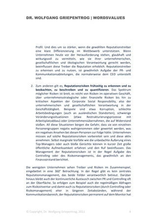 DR. WOLFGANG GRIEPENTROG | WORDSVALUES




       Profil. Und dies um so stärker, wenn die gewählten Reputationstreiber
       eine klare Differenzierung im Wettbewerb unterstützen. Wenn
       Unternehmen heute vor der Herausforderung stehen, glaubhaft und
       wirkungsvoll zu vermitteln, wie sie ihrer unternehmerischen,
       gesellschaftlichen und ökologischen Verantwortung gerecht werden,
       beeinflussen diese Treiber die Reputation erheblich. Reputationstreiber
       zu erkennen und zu nutzen, ist gewöhnlich Aufgabe der PR- und
       Kommunikationsabteilungen, die normalerweise dem CEO unterstellt
       sind.

   2. Zum anderen gilt es, Reputationsrisiken frühzeitig zu erkennen und zu
      beobachten, zu beschreiben und zu quantifizieren. Das Spektrum
      möglicher Risiken ist breit, es reicht von Risiken im operativen Geschäft,
      über unternehmensstrategische oder finanzielle Risiken bis hin zu
      kritischen Aspekten der Corporate Social Responsibility, also der
      unternehmerischen und gesellschaftlichen Verantwortung in der
      Geschäftstätigkeit. Beispiele sind etwa Korruption, schlechte
      Arbeitsbedingungen (auch an ausländischen Standorten), schwierige
      Veränderungssituationen        (etwa     Restrukturierungsprozesse    mit
      Arbeitsplatzabbau) oder Unternehmensübernahmen, die auf Widerstand
      stoßen. All diese Situationen bergen die Gefahr, dass sie von einzelnen
      Personengruppen negativ wahrgenommen oder gewertet werden, was
      ein negatives Ansehen bei diesen Personen zur Folge hätte. Unternehmen
      müssen auf solche Reputationsrisiken vorbereitet sein und diese aktiv
      annehmen. Selbst marginale Vorfälle wie die unbedachte Äußerung eines
      Top-Managers oder auch bloße Gerüchte können in kurzer Zeit große
      öffentliche Aufmerksamkeit erfahren und den Ruf beeinflussen. Das
      Management der Reputationsrisiken ist in der Regel Aufgabe des
      Controlling oder des Risikomanagements, das gewöhnlich an den
      Finanzvorstand berichtet.

Die wenigsten Unternehmen sehen Treiber und Risiken im Zusammenspiel,
eingebettet in eine 360° Betrachtung. In der Regel gibt es kein zentrales
Reputationsmanagement, das beide Felder verantwortlich betreut. Darüber
hinaus bleibt auch der kontinuierliche Austausch zwischen PR und Controlling oft
an der Oberfläche. So erfolgen zum Beispiel auch die regelmäßigen Abfragen
zum Risikoinventar und damit auch zu Reputationsrisiken (durch Controlling oder
Risikomanagement) eher in längeren Zeitabständen, während der
Kommunikationsbereich, der Reputationsrisiken permanent auf dem Monitor hat




© Copyright, Dr. Wolfgang Griepentrog, 2011                                   4
 