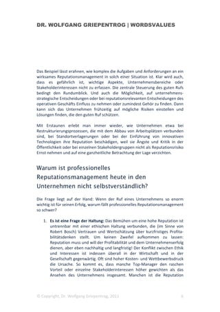 DR. WOLFGANG GRIEPENTROG | WORDSVALUES




Das Beispiel lässt erahnen, wie komplex die Aufgaben und Anforderungen an ein
wirksames Reputationsmanagement in solch einer Situation ist. Klar wird auch,
dass es gefährlich ist, wichtige Aspekte, Unternehmensbereiche oder
Stakeholderinteressen nicht zu erfassen. Die zentrale Steuerung des guten Rufs
bedingt den Rundumblick. Und auch die Möglichkeit, auf unternehmens-
strategische Entscheidungen oder bei reputationsrelevanten Entscheidungen des
operativen Geschäfts Einfluss zu nehmen oder zumindest Gehör zu finden. Dann
kann sich das Unternehmen frühzeitig auf mögliche Risiken einstellen und
Lösungen finden, die den guten Ruf schützen.

Mit Erstaunen erlebt man immer wieder, wie Unternehmen etwa bei
Restrukturierungsprozessen, die mit dem Abbau von Arbeitsplätzen verbunden
sind, bei Standortverlagerungen oder bei der Einführung von innovativen
Technologien ihre Reputation beschädigen, weil sie Ängste und Kritik in der
Öffentlichkeit oder bei einzelnen Stakeholdergruppen nicht als Reputationsrisiko
Ernst nehmen und auf eine ganzheitliche Betrachtung der Lage verzichten.


Warum ist professionelles
Reputationsmanagement heute in den
Unternehmen nicht selbstverständlich?

Die Frage liegt auf der Hand: Wenn der Ruf eines Unternehmens so enorm
wichtig ist für seinen Erfolg, warum fällt professionelles Reputationsmanagement
so schwer?

   1. Es ist eine Frage der Haltung: Das Bemühen um eine hohe Reputation ist
      untrennbar mit einer ethischen Haltung verbunden, die (im Sinne von
      Robert Bosch) Vertrauen und Wertschätzung über kurzfristiges Profita-
      bilitätsdenken stellt. Um keinen Zweifel aufkommen zu lassen:
      Reputation muss und will der Profitabilität und dem Unternehmenserfolg
      dienen, aber eben nachhaltig und langfristig! Der Konflikt zwischen Ethik
      und Interessen ist indessen überall in der Wirtschaft und in der
      Gesellschaft gegenwärtig. Oft sind hoher Kosten- und Wettbewerbsdruck
      die Ursache. So kommt es, dass manche Top-Manager den raschen
      Vorteil oder einzelne Stakeholderinteressen höher gewichten als das
      Ansehen des Unternehmens insgesamt. Manchen ist die Reputation



© Copyright, Dr. Wolfgang Griepentrog, 2011                                   6
 