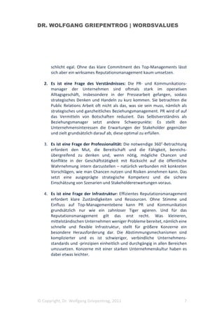 DR. WOLFGANG GRIEPENTROG | WORDSVALUES




      schlicht egal. Ohne das klare Commitment des Top-Managements lässt
      sich aber ein wirksames Reputationsmanagement kaum umsetzen.

   2. Es ist eine Frage des Verständnisses: Die PR- und Kommunikations-
      manager der Unternehmen sind oftmals stark im operativen
      Alltagsgeschäft, insbesondere in der Pressearbeit gefangen, sodass
      strategisches Denken und Handeln zu kurz kommen. Sie betrachten die
      Public Relations Arbeit oft nicht als das, was sie sein muss, nämlich als
      strategisches und ganzheitliches Beziehungsmanagement. PR wird of auf
      das Vermitteln von Botschaften reduziert. Das Selbstverständnis als
      Beziehungsmanager setzt andere Schwerpunkte: Es stellt den
      Unternehmensinteressen die Erwartungen der Stakeholder gegenüber
      und zielt grundsätzlich darauf ab, diese optimal zu erfüllen.

   3. Es ist eine Frage der Professionalität: Die notwendige 360°-Betrachtung
      erfordert den Mut, die Bereitschaft und die Fähigkeit, bereichs-
      übergreifend zu denken und, wenn nötig, mögliche Chancen und
      Konflikte in der Geschäftstätigkeit mit Rücksicht auf die öffentliche
      Wahrnehmung intern darzustellen – natürlich verbunden mit konkreten
      Vorschlägen, wie man Chancen nutzen und Risiken annehmen kann. Das
      setzt eine ausgeprägte strategische Kompetenz und die sichere
      Einschätzung von Szenarien und Stakeholdererwartungen voraus.

   4. Es ist eine Frage der Infrastruktur: Effizientes Reputationsmanagement
      erfordert klare Zuständigkeiten und Ressourcen. Ohne Stimme und
      Einfluss auf Top-Managementebene kann PR und Kommunikation
      grundsätzlich nur wie ein zahnloser Tiger agieren. Und für das
      Reputationsmanagement gilt das erst recht. Was kleineren,
      mittelständischen Unternehmen weniger Probleme bereitet, nämlich eine
      schnelle und flexible Infrastruktur, stellt für größere Konzerne ein
      besondere Herausforderung dar. Die Abstimmungsmechanismen sind
      komplizierter und es ist schwieriger, verbindliche Unternehmens-
      standards und -prinzipien einheitlich und durchgängig in allen Bereichen
      umzusetzen. Konzerne mit einer starken Unternehmenskultur haben es
      dabei etwas leichter.




© Copyright, Dr. Wolfgang Griepentrog, 2011                                  7
 
