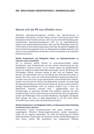 DR. WOLFGANG GRIEPENTROG | WORDSVALUES




Warum sich die PR neu erfinden muss

Wirksames Reputationsmanagement erfordert eine Neuorientierung in
denjenigen Unternehmen, die dem Aufbau und der Sicherung des guten Rufs
bislang keine hohe Priorität zumessen. Dort muss die Unternehmensleitung dem
systematischen Reputationsmanagement nicht nur als Lippenbekenntnis,
sondern auch praktisch Bedeutung zollen. Aber auch die PR-Manager müssen ihr
Profil schärfen und die Steuerung des guten Rufs über die üblichen Aufgaben des
Kommunikationsmanagement hinaus als übergeordnete Aufgabe begreifen. Das
setzt ein neues ganzheitliches Verständnis von PR und teilweise auch zusätzliche
Kompetenzen voraus.

Welche Kompetenzen und Fähigkeiten helfen, um Reputationstreiber zu
erkennen und zu entwickeln?
Um zu erkennen, welche Themen im Unternehmensumfeld, welche
Kompetenzen oder Profilmerkmale auf eine positive Positionierung bei den
Stakeholdern einzahlen können, ist ein sicheres Gespür für gesellschaftliche
Trends, für mögliche künftige Stakeholdererwartungen und für die Wirkung von
PR-Strategien hilfreich. Genauso wichtig ist aber auch die Fähigkeit, neue
Themen und Aktionsfelder aktiv auf die Agenda des Unternehmens setzen zu
können. Dies kann rasch eine unternehmenspolitische Bedeutung bekommen,
und dann muss man nicht nur gut argumentieren und die Dinge intern erklären,
sondern sich auch aktiv für Themen und Maßnahmen einsetzen. Am Ende hängt
der Reputationserfolg eines Unternehmens davon ab, wie gut und wie schnell es
wichtige Reputationstreiber nicht nur erkennt, sondern auch in Form von
Maßnahmen, Initiativen umsetzen kann – gegebenenfalls auch mit
Veränderungen im operativen Geschäft. Dies bedeutet Aufwand und hohe
Flexibilität. Daher müssen solche Prozesse im Unternehmen aktiv vorangetrieben
werden, der PR-Manager ist hier als starker Moderator, Impulsgeber und Agenda
Setter gefragt. Nur wenn er selbst glaubwürdig ist und sich intern Gehör
verschaffen kann, wird er diese Herausforderung meistern.

Welche Kompetenzen und Fähigkeiten helfen, um Reputationsrisiken frühzeitig
zu erkennen und zu steuern?
Unternehmen müssen Reputationsrisiken sehr genau verstehen. Trotz
ausgeklügelter, effizienter Risikomanagementsysteme werden Reputations-
risiken oft nur ungenau beschrieben. Vor allem die Bewertung der oftmals
widersprüchlichen Erwartungen und Interessen einzelner Stakeholdergruppen ist
nicht immer einfach. Wie quantifiziert man Imageverlust, fehlende



© Copyright, Dr. Wolfgang Griepentrog, 2011                                   8
 