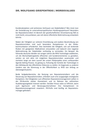 DR. WOLFGANG GRIEPENTROG | WORDSVALUES




Kundenakzeptanz und verlorenes Vertrauen von Stakeholdern? Wie misst man
die Veränderung im unternehmenspolitischen Handlungsspielraum? Besonders
bei Reputationsrisiken im Bereich der gesellschaftlichen Verantwortung fällt es
nicht leicht, einzuschätzen, wie sich deren öffentliche Wahrnehmung entwickeln
könnte.

Neben der Fähigkeit zur sicheren Einschätzung und exakten Beschreibung von
Reputationsrisiken sind auch besondere Kompetenzen in der Risiko-
kommunikation erforderlich. Dies beinhaltet die Fähigkeit, sich auf drohende
Risiken mit geeigneten Maßnahmen einzustellen und dadurch eine negative
Wahrnehmung der Stakeholder rechtzeitig zu vermeiden. Ein Beispiel: Als
führende deutsche Händler vor einigen Jahren die RFID Technologie etablierten,
um die Wertschöpfungskette effizienter und kundenorientierter zu gestalten,
setzten sie sich aktiv mit möglichen Reputationsrisiken auseinander und
starteten lange vor dem Launch der ersten Pilotprojekte einen umfassenden
Agenda Setting Prozess. So gelang es, frühzeitig die Vorteile der Technologie in
den Mittelpunkt des öffentlichen Diskurses zu stellen. Im Gegensatz zu anderen
Ländern war die Stimmung in der Öffentlichkeit zu RFID von Anfang an
überwiegend positiv.

Beide Aufgabenbereiche, die Nutzung von Reputationstreibern und die
Steuerung von Reputationsrisiken, erfordert auch eine ausgeprägte strategische
Kompetenz. Die Fähigkeiten zum effizienten Reputationsmanagement sollten in
der PR-Branche stärker thematisiert und im Rahmen der zahlreichen
Ausbildungsangebote trainiert werden. Darüber hinaus wäre es hilfreich, wenn
auch Agenturen und Beratungsunternehmen ihre Kompetenzen im
Reputationsmanagement erweitern. PR-Profis sind künftig als Reputations-
manager gefordert.




© Copyright, Dr. Wolfgang Griepentrog, 2011                                   9
 