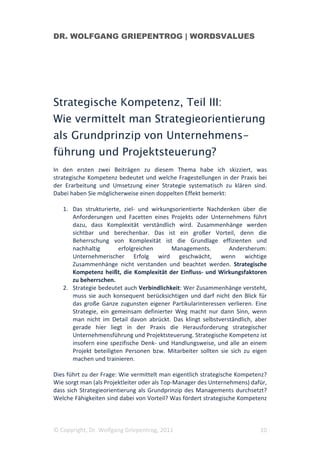 DR. WOLFGANG GRIEPENTROG | WORDSVALUES




Strategische Kompetenz, Teil III:
Wie vermittelt man Strategieorientierung
als Grundprinzip von Unternehmens-
führung und Projektsteuerung?
In den ersten zwei Beiträgen zu diesem Thema habe ich skizziert, was
strategische Kompetenz bedeutet und welche Fragestellungen in der Praxis bei
der Erarbeitung und Umsetzung einer Strategie systematisch zu klären sind.
Dabei haben Sie möglicherweise einen doppelten Effekt bemerkt:

   1. Das strukturierte, ziel- und wirkungsorientierte Nachdenken über die
      Anforderungen und Facetten eines Projekts oder Unternehmens führt
      dazu, dass Komplexität verständlich wird. Zusammenhänge werden
      sichtbar und berechenbar. Das ist ein großer Vorteil, denn die
      Beherrschung von Komplexität ist die Grundlage effizienten und
      nachhaltig        erfolgreichen     Managements.         Andersherum:
      Unternehmerischer Erfolg wird geschwächt, wenn wichtige
      Zusammenhänge nicht verstanden und beachtet werden. Strategische
      Kompetenz heißt, die Komplexität der Einfluss- und Wirkungsfaktoren
      zu beherrschen.
   2. Strategie bedeutet auch Verbindlichkeit: Wer Zusammenhänge versteht,
      muss sie auch konsequent berücksichtigen und darf nicht den Blick für
      das große Ganze zugunsten eigener Partikularinteressen verlieren. Eine
      Strategie, ein gemeinsam definierter Weg macht nur dann Sinn, wenn
      man nicht im Detail davon abrückt. Das klingt selbstverständlich, aber
      gerade hier liegt in der Praxis die Herausforderung strategischer
      Unternehmensführung und Projektsteuerung. Strategische Kompetenz ist
      insofern eine spezifische Denk- und Handlungsweise, und alle an einem
      Projekt beteiligten Personen bzw. Mitarbeiter sollten sie sich zu eigen
      machen und trainieren.

Dies führt zu der Frage: Wie vermittelt man eigentlich strategische Kompetenz?
Wie sorgt man (als Projektleiter oder als Top-Manager des Unternehmens) dafür,
dass sich Strategieorientierung als Grundprinzip des Managements durchsetzt?
Welche Fähigkeiten sind dabei von Vorteil? Was fördert strategische Kompetenz



© Copyright, Dr. Wolfgang Griepentrog, 2011                                10
 