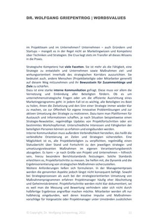 DR. WOLFGANG GRIEPENTROG | WORDSVALUES




im Projektteam und im Unternehmen? Unternehmen – auch Gründern und
Startups – mangelt es in der Regel nicht an Marketingwissen und Kompetenz
über Techniken und Strategien. Die Crux liegt stets im Transfer all dieses Wissens
in die Praxis.

Strategische Kompetenz hat viele Facetten. Sie ist mehr als die Fähigkeit, eine
Strategie zu entwickeln und Unternehmen sowie Maßnahmen ziel- und
wirkungsorientiert innerhalb des strategischen Korridors auszurichten. Sie
bedeutet auch, andere Menschen (Projektbeteiligte oder Mitarbeiter generell)
auf diesem Weg mitzunehmen und ihr Bewusstsein für Zusammenhänge und
Ziele zu schärfen.
Dazu ist eine starke interne Kommunikation gefragt. Diese muss vor allem die
Vernetzung und Einbindung aller Beteiligten fördern. Ob es um
unternehmensstrategische Fragen oder um die effiziente Ausrichtung eines
Marketingprogramms geht: in jedem Fall ist es wichtig, alle Beteiligten ins Boot
zu holen, ihnen die Zielsetzung und den Sinn einer Strategie immer wieder klar
zu machen, sie zur Offenheit für eigene innovative Problemlösungen und zur
aktiven Umsetzung der Strategie zu motivieren. Dazu kann man Plattformen für
Austausch und Informationen schaffen, je nach Situation beispielsweise einen
Strategie-Newsletter, regelmäßige Updates von Projektfortschritten oder ein
bestimmtes Workshopformat. Unterschiedliche Interessen und Fähigkeiten der
beteiligten Personen können so erfahren und eingebunden werden.
Interne Kommunikation muss außerdem Verbindlichkeit herstellen, das heißt die
verbindliche Orientierung an Zielen und Strategien sicherstellen. Eine
Möglichkeit ist es, alle Projektbeteiligten zu verpflichten, regelmäßig einen
Statusbericht über Stand und Fortschritt zu den jeweiligen strategie- und
umsetzungsrelevanten Maßnahmen im eigenen Verantwortungsbereich
abzugeben. Es kann – je nach Größe von Projekt und Unternehmen – hilfreich
sein, hierzu besondere Berichtsstandards festzulegen. Solche Standards
erleichtern es, Projektfortschritte zu messen. Sie helfen mit, die Dynamik und die
Ergebnisorientierung von strategischen Maßnahmen sicherzustellen.
Weitere Anforderungen ließen sich formulieren. In der Managementpraxis
werden die genannten Aspekte jedoch längst nicht konsequent befolgt. Sowohl
bei Strategieprozessen als auch bei der strategieorientierten Umsetzung von
Maßnahmenprogrammen erfahren Projektmanager häufig eher Abschottung
und Geheimniskrämerei. Projektfortschritte werden nicht klar dokumentiert, sei
es weil man die Messung und Bewertung verhindern oder sich nicht durch
halbfertige Ergebnisse angreifbar machen möchte. Mitarbeiter werden oft nur
halbherzig eingebunden, weil deren kreative Impulse und Maßnahmen-
vorschläge für Vorgesetzte oder Projektmanager unter Umständen zusätzlichen



© Copyright, Dr. Wolfgang Griepentrog, 2011                                    11
 