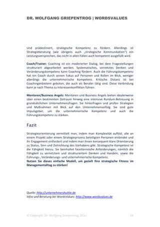 DR. WOLFGANG GRIEPENTROG | WORDSVALUES




sind prädestiniert, strategische Kompetenz zu fördern. Allerdings ist
Strategieberatung (wie übrigens auch „strategische Kommunikation“) ein
Leistungsversprechen, das nicht in allen Fällen auch kompetent ausgefüllt wird.

Coach/Trainer: Coaching ist ein moderierter Dialog, bei dem Fragestellungen
strukturiert abgearbeitet werden. Systematisches, vernetztes Denken und
Veränderungskompetenz kann Coaching fördern. Auch die Führungskompetenz
hat ein Coach durch seinen Fokus auf Personen und Rollen im Blick, weniger
allerdings die unternehmerische Kompetenz. Kritische Distanz ist bei
Coachinganbietern geboten, die auch als Berater tätig sind. Diese Verbindung
kann je nach Thema zu Interessenkonflikten führen.

Mentoren/Business Angels: Mentoren und Business Angels bieten idealerweise
über einen bestimmten Zeitraum hinweg eine intensive Rundum-Betreuung in
grundsätzlichen Unternehmensfragen. Sie hinterfragen und prüfen Strategien
und Maßnahmen mit Blick auf den Unternehmenserfolg. Sie sind gute
Impulsgeber, um die unternehmerische Kompetenz und auch die
Führungskompetenz zu stärken.


Fazit
Strategieorientierung vermittelt man, indem man Komplexität auflöst, alle an
einem Projekt oder einem Strategieprozess beteiligten Personen einbindet und
ihr Engagement einfordert und indem man ihnen konsequent klare Orientierung
zu Status, Sinn und Zielrichtung des Vorhabens gibt. Strategische Kompetenz ist
die Fähigkeit hierzu. Sie beinhaltet facettenreiche Anforderungen, nämlich die
Fähigkeit zu vernetztem und strukturiertem Denken und Handeln, sowie die
Führungs-, Veränderungs- und unternehmerische Kompetenz.
Nutzen Sie dieses einfache Modell, um gezielt Ihre strategische Fitness im
Managementalltag zu stärken!




Quelle: http://unternehmershuttle.de
Infos und Beratung bei WordsValues: http://www.wordsvalues.de




© Copyright, Dr. Wolfgang Griepentrog, 2011                                 14
 