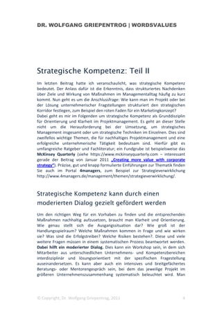 DR. WOLFGANG GRIEPENTROG | WORDSVALUES




Strategische Kompetenz: Teil II
Im letzten Beitrag hatte ich veranschaulicht, was strategische Kompetenz
bedeutet. Der Anlass dafür ist die Erkenntnis, dass strukturiertes Nachdenken
über Ziele und Wirkung von Maßnahmen im Managementalltag häufig zu kurz
kommt. Nun geht es um die Anschlussfrage: Wie kann man im Projekt oder bei
der Lösung unternehmerischer Fragstellungen strukturiert den strategischen
Korridor festlegen, zum Beispiel den roten Faden für ein Marketingkonzept?
Dabei geht es mir im Folgenden um strategische Kompetenz als Grunddisziplin
für Orientierung und Klarheit im Projektmanagement. Es geht an dieser Stelle
nicht um die Herausforderung bei der Umsetzung, um strategisches
Management insgesamt oder um strategische Techniken im Einzelnen. Dies sind
zweifellos wichtige Themen, die für nachhaltiges Projektmanagement und eine
erfolgreiche unternehmerische Tätigkeit bedeutsam sind. Hierfür gibt es
umfangreiche Ratgeber und Fachliteratur; ein Fundgrube ist beispielsweise das
McKinsey Quarterly (siehe https://www.mckinseyquarterly.com – interessant
gerade der Beitrag von Januar 2011 „Creating more value with corporate
strategy“). Präzise, gut und knapp formulierte Einführungen zur Thematik finden
Sie auch im Portal 4managers, zum Beispiel zur Strategieverwirklichung
http://www.4managers.de/management/themen/strategieverwirklichung/.



Strategische Kompetenz kann durch einen
moderierten Dialog gezielt gefördert werden
Um den richtigen Weg für ein Vorhaben zu finden und die entsprechenden
Maßnahmen nachhaltig aufzusetzen, braucht man Klarheit und Orientierung.
Wie genau stellt sich die Ausgangssituation dar? Wie groß ist der
Handlungsspielraum? Welche Maßnahmen kommen in Frage und wie wirken
sie? Was sind die Erfolgstreiber? Welche Risiken bestehen?. Diese und viele
weitere Fragen müssen in einem systematischen Prozess beantwortet werden.
Dabei hilft ein moderierter Dialog. Dies kann ein Workshop sein, in dem sich
Mitarbeiter aus unterschiedlichen Unternehmens- und Kompetenzbereichen
interdisziplinär und lösungsorientiert mit der spezifischen Fragestellung
auseinandersetzen. Es kann aber auch ein intensives und breitgefächertes
Beratungs- oder Mentorengespräch sein, bei dem das jeweilige Projekt im
größeren Unternehmenszusammenhang systematisch beleuchtet wird. Man




© Copyright, Dr. Wolfgang Griepentrog, 2011                                  4
 