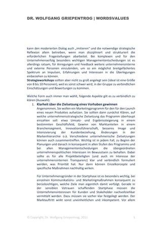DR. WOLFGANG GRIEPENTROG | WORDSVALUES




kann den moderierten Dialog auch „imitieren“ und die notwendige strategische
Reflexion allein betreiben, wenn man diszipliniert und strukturiert die
erforderlichen Fragestellungen abarbeitet. Bei komplexen und für den
Unternehmenserfolg besonders wichtigen Managemententscheidungen ist es
allerdings ratsam, für Anregungen und Feedback weitere unternehmensinterne
und externe Personen einzubinden, um so ein möglichst breitgefächertes
Spektrum an Impulsen, Erfahrungen und Interessen in die Überlegungen
einbeziehen zu können.
Strategieworkshops sollten aber nicht zu groß angelegt sein (ideal ist eine Größe
von 8 bis 10 Personen), weil es sonst schwer wird, in der Gruppe zu verbindlichen
Einschätzungen und Bewertungen zu kommen.

Welche Form auch immer man wählt, folgende Aspekte gilt es zu verbindlich zu
klären (Auswahl):
    1. Klarheit über die Zielsetzung eines Vorhaben gewinnen
        Angenommen, Sie wollen ein Marketingprogramm für den für den Launch
        eines neuen Produktes aufsetzen. Sie sollten dann zunächst Klären, auf
        welche unternehmensstrategische Zielsetzung das Programm überhaupt
        einzahlen soll: etwa Umsatz- und Ergebnissteigerung in einem
        bestimmten Geschäftsfeld, Gewinn von Marktanteilen in einem
        Branchensegment, Innovationsführerschaft, besseres Image und
        Intensivierung   der   Kundenbeziehung,       Änderungen     in    der
        Markenhierarchie o.ä. Verschiedene unternehmerische Zielsetzungen
        können auch zusammentreffen. Wichtig ist in jedem Fall, zu Beginn der
        Planungen und danach in konsequent in allen Stufen des Programms und
        bei     allen  Managemententscheidungen        die    übergeordneten
        unternehmenspolitischen Interessen im Bewusstsein zu behalten. Dabei
        sollte es für alle Projektbeteiligten (und auch im Interesse der
        unternehmensinternen Transparenz) klar und verbindlich formuliert
        werden, was Priorität hat. Nur dann können Einzelkonzepte und
        spezifische Maßnahmen nachhaltig wirken.

       Für Unternehmensgründer in der Startphase ist es besonders wichtig, bei
       einzelnen Kommunikations- und Marketingmaßnahmen konsequent zu
       berücksichtigen, welche Ziele man eigentlich damit verfolgt. Gerade in
       der sensiblen Vetrauen schaffenden Startphase müssen die
       Unternehmensinteressen für Kunden und Stakeholder nachvollziehbar
       vermittelt werden. Dazu müssen sie vorher klar festgelegt werden. Der
       Marktauftritt wirkt sonst uneinheitlichen und inkompetent. Vor allem




© Copyright, Dr. Wolfgang Griepentrog, 2011                                    5
 