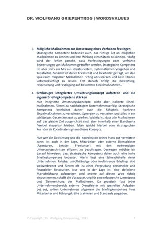 DR. WOLFGANG GRIEPENTROG | WORDSVALUES




   3. Mögliche Maßnahmen zur Umsetzung eines Vorhaben festlegen
      Strategische Kompetenz bedeutet auch, das richtige Set an möglichen
      Maßnahmen zu kennen und ihre Wirkung einschätzen zu können. Häufig
      wird der Fehler gamcht, dass Vorfestlegungen oder verfrühte
      Bewertungen von Maßnamen getroffen werden. Strategische Kompetenz
      ist aber stets ein Mix aus strukturiertem, systematischen Vorgehen und
      Kreativität. Zunächst ist daher Kreativität und Flexibilität gefragt, um den
      Spielraum möglicher Maßnahmen richtig abzustecken und kein Chance
      unberücksichtigt zu lassen. Erst danach erfolgt die Bewertung,
      Priorisierung und Festlegung auf bestimmte Einzelmaßnahmen.

   4. Schlüssiges integriertes Umsetzungskonzept aufsetzen und die
      eigene Briefingkompetenz stärken
      Nur integrierte Umsetzungskonzepte, nicht aber isolierte Einzel-
      maßnahmen, führen zu nachhaltigem Unternehmenserfolg. Strategische
      Kompetenz beinhaltet daher auch die Fähigkeit, konkrete
      Einzelmaßnahmen zu verzahnen, Synergien zu verstehen und alles in ein
      schlüssiges Gesamtkonzept zu gießen. Wichtig ist, dass alle Maßnahmen
      auf das gleiche Ziel ausgerichtet sind, aber innerhalb einer Bandbreite
      flexibel steuerbar bleiben. Man spricht hierbei vom strategischen
      Korridor als Koordinatensystem dieses Konzepts.

      Nur wer die Zielrichtung und die Koordinaten seines Plans gut vermitteln
      kann, ist auch in der Lage, Mitarbeiter oder externe Dienstleister
      (Agenturen,     Berater,    Freelancer)    mit     den      notwendigen
      Umsetzungsschritten effizient zu beauftragen. Deswegen möchte ich
      darauf hinweisen, dass strategische Kompetenz daher auch eine hohe
      Briefingkompetenz bedeutet. Hierin liegt eine Schwachstelle vieler
      Unternehmen. Falsche, unvollständige oder irreführende Briefings sind
      weitverbreitet und führen oft zu einer Vergeudung personeller und
      finanzieller Ressourcen. Nur wer in der Lage ist, eine definierte
      Marschrichtung aufzuzeigen und andere auf diesen Weg richtig
      einzustimmen, schafft die Voraussetzung für eine erfolgreiche Umsetzung
      und Zielerreichung der Maßnahmen. Da praktisch fast jeder
      Unternehmensbereich externe Dienstleister mit speziellen Aufgaben
      betreut, sollten Unternehmen allgemein die Briefingkompetenz ihrer
      Mitarbeiter und Führungskräfte trainieren und Standards vorgeben.




© Copyright, Dr. Wolfgang Griepentrog, 2011                                     7
 