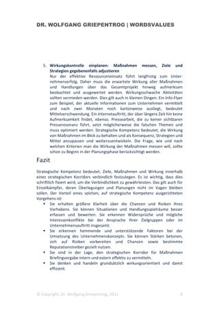 DR. WOLFGANG GRIEPENTROG | WORDSVALUES




   5. Wirkungskontrolle einplanen: Maßnahmen messen, Ziele und
      Strategien gegebenenfalls adjustieren
      Nur der effektive Ressourceneinsatz führt langfristig zum Unter-
      nehmenserfolg. Daher muss die erwartete Wirkung aller Maßnahmen
      und Handlungen über das Gesamtprojekt hinweg aufmerksam
      beobachtet und ausgewertet werden. Wirkungsschwache Aktivitäten
      sollten vermieden werden. Dies gilt auch in kleinen Dingen: Ein Info-Flyer
      zum Beispiel, der aktuelle Informationen zum Unternehmen vermittelt
      und nach zwei Monaten noch kartonweise ausliegt, bedeutet
      Mittelverschwendung. Ein Internetauftritt, der über längere Zeit hin keine
      Aufmerksamkeit findet, ebenso. Pressearbeit, die zu keiner sichtbaren
      Presseresonanz führt, setzt möglicherweise die falschen Themen und
      muss optimiert werden. Strategische Kompetenz bedeutet, die Wirkung
      von Maßnahmen im Blick zu behalten und als Konsequenz, Strategien und
      Mittel anzupassen und weiterzuentwickeln. Die Frage, wie und nach
      welchen Kriterien man die Wirkung der Maßnahmen messen will, sollte
      schon zu Beginn in der Planungsphase berücksichtigt werden.

Fazit
Strategische Kompetenz bedeutet, Ziele, Maßnahmen und Wirkung innerhalb
eines strategischen Korridors verbindlich festzulegen. Es ist wichtig, dass dies
schriftlich fixiert wird, um die Verbindlichkeit zu gewährleisten. Das gilt auch für
Einzelkämpfer, deren Überlegungen und Planungen nicht im Vagen bleiben
sollen. Der Vorteil eines solchen, auf strategische Kompetenz ausgerichteten
Vorgehens ist:
         Sie erhalten größere Klarheit über die Chancen und Risiken Ihres
         Vorhabens. Sie können Situationen und Handlungsspielräume besser
         erfassen und bewerten. Sie erkennen Widersprüche und mögliche
         Interessenkonflikte bei der Ansprache Ihrer Zielgruppen oder im
         Unternehmensauftritt insgesamt.
         Sie erkennen hemmende und unterstützende Faktoren bei der
         Umsetzung des Unternehmenskonzepts. Sie können Stärken betonen,
         sich auf Risiken vorbereiten und Chancen sowie bestimmte
         Reputationstreiber gezielt nutzen.
         Sie sind in der Lage, den strategischen Korridor für Maßnahmen
         Briefingvorgabe intern und extern effektiv zu vermitteln.
         Sie denken und handeln grundsätzlich wirkungsorientiert und damit
         effizient.




© Copyright, Dr. Wolfgang Griepentrog, 2011                                       8
 