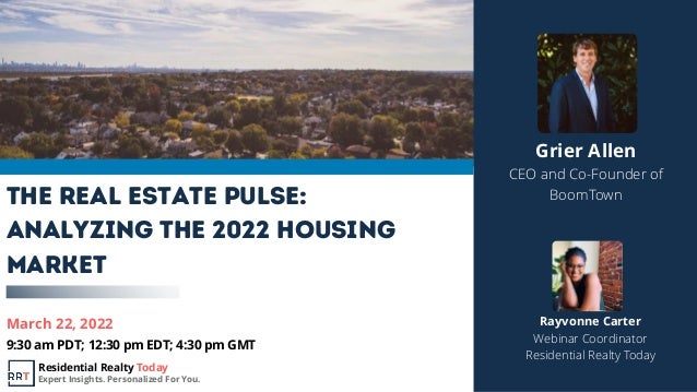 March 22, 2022
9:30 am PDT; 12:30 pm EDT; 4:30 pm GMT
The Real Estate Pulse:
Analyzing the 2022 Housing
Market
Grier Allen
CEO and Co-Founder of
BoomTown
Rayvonne Carter
Webinar Coordinator
Residential Realty Today
Residential Realty Today
Expert Insights. Personalized For You.
 