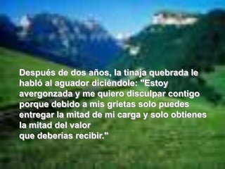 Después de dos años, la tinaja quebrada le habló al aguador diciéndole: "Estoy avergonzada y me quiero disculpar contigo porque debido a misgrietas solo puedes entregar la mitad de mi carga y solo obtienes la mitad del valor que deberías recibir."