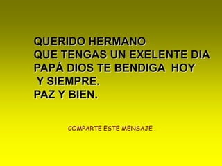 QUERIDO HERMANO QUE TENGAS UN EXELENTE DIA PAPÁ DIOS TE BENDIGA  HOY Y SIEMPRE.PAZ Y BIEN.COMPARTE ESTE MENSAJE .