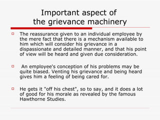 Important aspect of  the grievance machinery The reassurance given to an individual employee by the mere fact that there is a mechanism available to him which will consider his grievance in a dispassionate and detailed manner, and that his point of view will be heard and given due consideration. An employee's conception of his problems may be quite biased. Venting his grievance and being heard gives him a feeling of being cared for. He gets it "off his chest", so to say, and it does a lot of good for his morale as revealed by the famous Hawthorne Studies. 