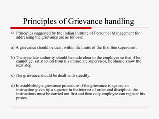 Principles of Grievance handling  Principles suggested by the Indian Institute of Personnel Management for addressing the grievance are as follows: a) A grievance should be dealt within the limits of the first line supervisor. b) The appellate authority should be made clear to the employee so that if he cannot get satisfaction from his immediate supervisor, he should know the next step. c) The grievance should be dealt with speedily. d) In establishing a grievance procedure, if the grievance is against an instruction given by a superior in the interest of order and discipline, the instructions must be carried out first and then only employee can register his protest 