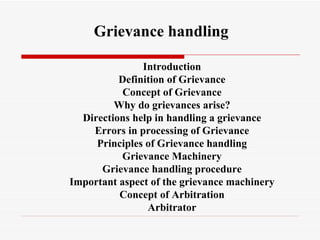 Introduction Definition of Grievance Concept of Grievance Why do grievances arise? Directions help in handling a grievance Errors in processing of Grievance Principles of Grievance handling Grievance Machinery Grievance handling procedure Important aspect of the grievance machinery Concept of Arbitration Arbitrator Grievance handling 