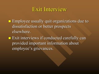 Exit Interview
 Employee usually quit organizations due to
dissatisfaction or better prospects
elsewhere.
 Exit interviews if conducted carefully can
provided important information about
employee’s grievances.
 