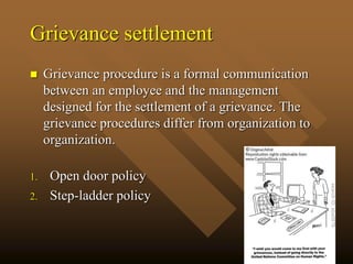 Grievance settlement
 Grievance procedure is a formal communication
between an employee and the management
designed for the settlement of a grievance. The
grievance procedures differ from organization to
organization.
1. Open door policy
2. Step-ladder policy
 