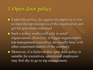 1.Open door policy
 Under this policy, the aggrieved employee is free
to meet the top executives of the organization and
get his grievances redressed.
 Such a policy works well only in small
organizations. However, in bigger organizations,
top management executives are usually busy with
other concerned matters of the company.
 Moreover, it is believed that open door policy is
suitable for executives; operational employees
may feel shy to go to top management.
 