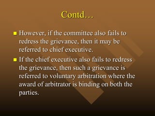 Contd…
 However, if the committee also fails to
redress the grievance, then it may be
referred to chief executive.
 If the chief executive also fails to redress
the grievance, then such a grievance is
referred to voluntary arbitration where the
award of arbitrator is binding on both the
parties.
 