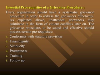 Essential Pre-requisites of a Grievance Procedure :
Every organization should have a systematic grievance
procedure in order to redress the grievances effectively.
As explained above, unattended grievances may
culminate in the form of violent conflicts later on. The
grievance procedure, to be sound and effective should
possess certain pre-requisites:
a. Conformity with statutory provision
b. Unambiguity
c. Simplicity
d. Promptness
e. Training
f. Follow up
 