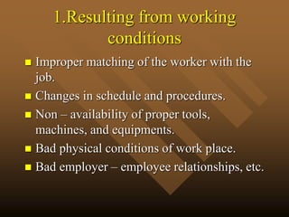 1.Resulting from working
conditions
 Improper matching of the worker with the
job.
 Changes in schedule and procedures.
 Non – availability of proper tools,
machines, and equipments.
 Bad physical conditions of work place.
 Bad employer – employee relationships, etc.
 
