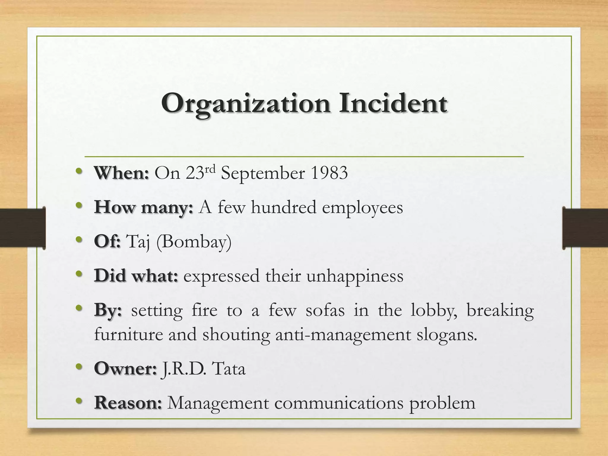 Organization Incident
• When: On 23rd September 1983
• How many: A few hundred employees
• Of: Taj (Bombay)
• Did what: expressed their unhappiness
• By: setting fire to a few sofas in the lobby, breaking
furniture and shouting anti-management slogans.
• Owner: J.R.D. Tata
• Reason: Management communications problem
 